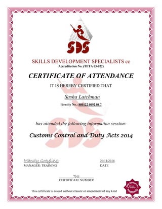 SKILLS DEVELOPMENT SPECIALISTS cc
Accreditation No. (TETA 03-022)
CERTIFICATE OF ATTENDANCE
IT IS HEREBY CERTIFIED THAT
Identity No.: 880122 0092 08 7
has attended the following information session:
Customs Control and Duty Acts 2014
Mandy Greyling 20/11/2014
MANAGER: TRAINING DATE
_________7011_________
CERTIFICATE NUMBER
This certificate is issued without erasure or amendment of any kind
Sasha Latchman
 