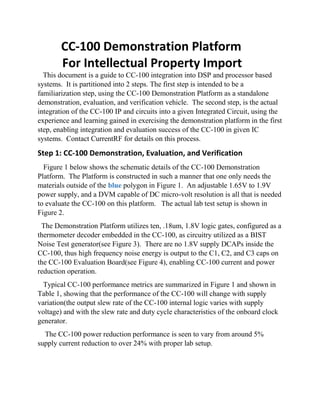 CC-100 Demonstration Platform
For Intellectual Property Import
This document is a guide to CC-100 integration into DSP and processor based
systems. It is partitioned into 2 steps. The first step is intended to be a
familiarization step, using the CC-100 Demonstration Platform as a standalone
demonstration, evaluation, and verification vehicle. The second step, is the actual
integration of the CC-100 IP and circuits into a given Integrated Circuit, using the
experience and learning gained in exercising the demonstration platform in the first
step, enabling integration and evaluation success of the CC-100 in given IC
systems. Contact CurrentRF for details on this process.
Step 1: CC-100 Demonstration, Evaluation, and Verification
Figure 1 below shows the schematic details of the CC-100 Demonstration
Platform. The Platform is constructed in such a manner that one only needs the
materials outside of the blue polygon in Figure 1. An adjustable 1.65V to 1.9V
power supply, and a DVM capable of DC micro-volt resolution is all that is needed
to evaluate the CC-100 on this platform. The actual lab test setup is shown in
Figure 2.
The Demonstration Platform utilizes ten, .18um, 1.8V logic gates, configured as a
thermometer decoder embedded in the CC-100, as circuitry utilized as a BIST
Noise Test generator(see Figure 3). There are no 1.8V supply DCAPs inside the
CC-100, thus high frequency noise energy is output to the C1, C2, and C3 caps on
the CC-100 Evaluation Board(see Figure 4), enabling CC-100 current and power
reduction operation.
Typical CC-100 performance metrics are summarized in Figure 1 and shown in
Table 1, showing that the performance of the CC-100 will change with supply
variation(the output slew rate of the CC-100 internal logic varies with supply
voltage) and with the slew rate and duty cycle characteristics of the onboard clock
generator.
The CC-100 power reduction performance is seen to vary from around 5%
supply current reduction to over 24% with proper lab setup.
 