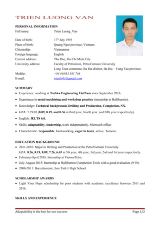 TRIEN LUONG VAN
PERSONAL INFORMATION
Full name: Trien Luong_Van
Date of birth: 17th
July 1993
Place of birth: Quang Ngai province, Vietnam
Citizenship: Vietnamese
Foreign language: English
Current address: Thu Duc, Ho Chi Minh City
University address: Faculty of Petroleum, PetroVietnam University
Long Toan commune, Ba Ria district, Ba Ria – Vung Tau province.
Mobile: +84 (0)933 381 746
E-mail: trienlv01@gmail.com
SUMMARY
• Experience: working at Tachi-s Engineering VietNam since September 2016.
• Experience in metal machining and workshop practice (internship at Halliburton).
• Knowledge: Technical background, Drilling and Production, Completion, NX.
• GPA: 7.79/10 (8.09, 8.19, and 8.36 in third year, fourth year, and fifth year respectively).
• English: IELTS 6.0.
• Skills: adaptability, leadership, work independently, Microsoft office.
• Characteristic: responsible, hard-working, eager to learn, active, humour.
EDUCATION BACKGROUND
• 2011-2016: Major in Drilling and Production at the PetroVietnam University.
GPA: 8.36, 8.19, 8.09, 7.26, 6.65 in 5th year, 4th year, 3rd year, 2nd and 1st year respectively.
• February-April 2016: Internship at VietsovPetro.
• July-August 2015: Internship at Halliburton Completion Tools with a good evaluation (9/10).
• 2008-2011: Baccalaureate, Son Tinh 1 High School.
SCHOLARSHIP AWARDS
• Light Your Hope scholarship for poor students with academic excellence between 2011 and
2016.
SKILLS AND EXPERIENCE
Adaptability is the key for our success Page 1/2
 