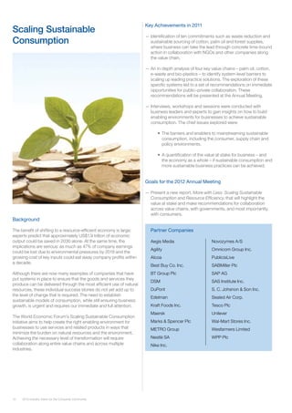 10 2012 Industry Vision for the Consumer Community
Background
The benefit of shifting to a resource-efficient economy is large:
experts predict that approximately US$1.9 trillion of economic
output could be saved in 2030 alone. At the same time, the
implications are serious: as much as 47% of company earnings
could be lost due to environmental pressures by 2018 and the
growing cost of key inputs could eat away company profits within
a decade.
Although there are now many examples of companies that have
put systems in place to ensure that the goods and services they
produce can be delivered through the most efficient use of natural
resources, these individual success stories do not yet add up to
the level of change that is required. The need to establish
sustainable models of consumption, while still ensuring business
growth, is urgent and requires our immediate and full attention.
The World Economic Forum’s Scaling Sustainable Consumption
initiative aims to help create the right enabling environment for
businesses to use services and related products in ways that
minimize the burden on natural resources and the environment.
Achieving the necessary level of transformation will require
collaboration along entire value chains and across multiple
industries.
Key Achievements in 2011
—— Identification of ten commitments such as waste reduction and
sustainable sourcing of cotton, palm oil and forest supplies,
where business can take the lead through concrete time-bound
action in collaboration with NGOs and other companies along
the value chain.
—— An in-depth analysis of four key value chains – palm oil, cotton,
e-waste and bio-plastics – to identify system-level barriers to
scaling up leading practice solutions. The exploration of these
specific systems led to a set of recommendations on immediate
opportunities for public–private collaboration. These
recommendations will be presented at the Annual Meeting.
—— Interviews, workshops and sessions were conducted with
business leaders and experts to gain insights on how to build
enabling environments for businesses to achieve sustainable
consumption. The chief issues explored were:
•	 The barriers and enablers to mainstreaming sustainable
consumption, including the consumer, supply chain and
policy environments.
• 	A quantification of the value at stake for business – and
the economy as a whole – if sustainable consumption and
more sustainable business practices can be achieved.
Goals for the 2012 Annual Meeting
—— Present a new report, More with Less: Scaling Sustainable
Consumption and Resource Efficiency, that will highlight the
value at stake and make recommendations for collaboration
across value chains, with governments, and most importantly,
with consumers.
Scaling Sustainable
Consumption
Partner Companies
Aegis Media
Agility	
Alcoa
Best Buy Co. Inc.
BT Group Plc
DSM
DuPont
Edelman
Kraft Foods Inc.
Maersk
Marks & Spencer Plc
METRO Group
Nestlé SA
Nike Inc.
Novozymes A/S
Omnicom Group Inc.	
PublicisLive
SABMiller Plc
SAP AG
SAS Institute Inc. 	
S. C. Johsnon & Son Inc.
Sealed Air Corp.		
Tesco Plc
Unilever	
Wal-Mart Stores Inc.
Wesfarmers Limited
WPP Plc
 