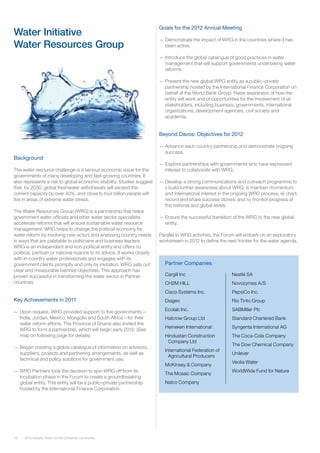 12 2012 Industry Vision for the Consumer Community
Background
The water resource challenge is a serious economic issue for the
governments of many developing and fast-growing countries. It
also represents a risk to global economic stability. Studies suggest
that, by 2030, global freshwater withdrawals will exceed the
current capacity by over 40%, and close to four billion people will
live in areas of extreme water stress.
The Water Resources Group (WRG) is a partnership that helps
government water officials and other water sector specialists
accelerate reforms that will ensure sustainable water resource
management. WRG helps to change the political economy for
water reform by involving new actors and analysing country needs
in ways that are palatable to politicians and business leaders.
WRG is an independent and non-political entity and offers no
political, partisan or national nuance to its advice. It works closely
with in-country water professionals and engages with its
government clients promptly and only by invitation. WRG sets out
clear and measurable biennial objectives. This approach has
proven successful in transforming the water sector in Partner
countries.
Key Achievements in 2011
—— Upon request, WRG provided support to five governments –
India, Jordan, Mexico, Mongolia and South Africa – for their
water reform efforts. The Province of Shanxi also invited the
WRG to form a partnership, which will begin early 2012. (See
map on following page for details).
—— Began creating a global catalogue of information on advisors,
suppliers, projects and partnering arrangements, as well as
technical and policy solutions for government use.
—— WRG Partners took the decision to spin WRG off from its
incubation phase in the Forum to create a groundbreaking
global entity. This entity will be a public–private partnership
hosted by the International Finance Corporation.
Water Initiative
Water Resources Group
Goals for the 2012 Annual Meeting
—— Demonstrate the impact of WRG in the countries where it has
been active.
—— Introduce the global catalogue of good practices in water
management that will support governments undertaking water
reforms.
—— Present the new global WRG entity as a public–private
partnership hosted by the International Finance Corporation on
behalf of the World Bank Group. Raise awareness of how the
entity will work and of opportunities for the involvement of all
stakeholders, including business, governments, international
organizations, development agencies, civil society and
academia.
Beyond Davos: Objectives for 2012
—— Advance each country partnership and demonstrate ongoing
success.
—— Explore partnerships with governments who have expressed
interest to collaborate with WRG.
—— Develop a strong communications and outreach programme to
i) build further awareness about WRG; ii) maintain momentum
and international interest in the ongoing WRG process; iii) chart,
record and share success stories; and iv) monitor progress at
the national and global levels.
—— Ensure the successful transition of the WRG to the new global
entity.
Parallel to WRG activities, the Forum will embark on an exploratory
workstream in 2012 to define the next frontier for the water agenda.
Cargill Inc 	
CH2M HILL
Cisco Systems Inc.
Diageo
Ecolab Inc.
Halcrow Group Ltd
Heineken International
Hindustan Construction
Company Ltd
International Federation of
Agricultural Producers
McKinsey & Company	
The Mosaic Company
Nalco Company
Nestlé SA
Novozymes A/S
PepsiCo Inc.
Rio Tinto Group
SABMiller Plc
Standard Chartered Bank
Syngenta International AG
The Coca-Cola Company
The Dow Chemical Company
Unilever
Veolia Water
WorldWide Fund for Nature
Partner Companies
 