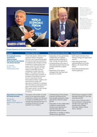 152012 Industry Vision for the Consumer Community
Private Sessions at Annual Meeting 2012
Session Session Description Expected Session Outcomes Key Champions
Emerging Economy
Investment
Opportunities:
Directing Private Capital
into Green Growth
27 January
08.00 – 10.15
Hotel Sunstar Park
This private session will look at the
significant shifts in the global
economic and financial landscapes
and discuss practical mechanisms
to catalyse a step change in private
investment for green growth and
ways in which the 2012 financial
and economic agenda can help
shape a sustainable recovery,
capitalising on green jobs and
growth. The session will involve
CEOs and executives members of
the Board of the World Economic
Forum’s new Green Growth
Partnerships Initiative, together with
other financial, energy and
agriculture companies in a dialogue
with international organisations and
government leaders involved in
G20, green growth, climate change
domestic and international
processes.
–	 Exploration of new partnership
models that can catalyse
greater private investment in
clean energy and agriculture
–	 Understanding of the roles of
international public finance and
private investment in green
growth
–	 Awareness of the ‘game-
changers that may arise over
the next 12 months
–	 GGP board members from
finance, energy and agriculture
sectors
–	 High-level government
representatives from India,
Mexico, UK, South Africa,
Kenya
–	 International development
finance agencies
Agriculture as a Driver
for Green Growth
28 January
08:00 – 10:00
World Food Programme
Tent
The session will consider concrete
actions to link agriculture-related
investments, policies and measures
to climate-compatible growth. This
includes ensuring food security in a
changing climate both through
adaptation and mitigation.
–	 Understanding of the policies,
financial mechanisms and
technologies required to make
agriculture a driver for green
growth
–	 Exploration of new collaborative
models for implementing
climate-smart agriculture in
selected New Vision for
Agriculture (NVA) countries
–	 Agreement on strategy to deliver
climate-smart agriculture
–	 NVA Partners engaged in GGP:
Wal-Mart Stores Inc. and Yara
International ASA
–	 NVA country Partners with a
strong interest in developing a
climate-smart agriculture
development strategy:
Indonesia, Mexico, South
Africa, Vietnam
01: Peter Brabeck-
Letmathe, Chairman of
the Board, Nestlé SA,
during the session “Africa
and the G20: An Update”,
World Economic Forum
on Africa 2011
02: Joergen Ole
Haslestad, President and
Chief Executive Officer,
Yara International Asa,
during the private session
“Catalysing Sustainable
Land Use and the Role
of the Private Sector”,
Annual Meeting 2011
 