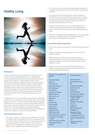 16 2012 Industry Vision for the Consumer Community
Healthy Living
Background
In 2008, a survey of business leaders from around the world –
carried out by the World Economic Forum – identified non-
communicable diseases (NCDs) as one of the leading threats to
global economic growth. These diseases, which include
cardiovascular diseases, diabetes, chronic respiratory diseases
and cancer, cause 63% of deaths worldwide. Recognizing the
significant impact of NCDs on the workforce and on industry
competitiveness across borders, business leaders have been
increasingly engaged in trying to prevent these diseases and in
facilitating the adoption of healthier lifestyles by undertaking
important wellness initiatives targeting employees as well as
consumers.
In September 2011, the United Nations held a High-Level Meeting
on NCDs, only the second summit on a health topic since the HIV/
AIDS Summit in 2001. The Political Declaration adopted by Heads
of State at the 2011 meeting is a historic milestone that calls for a
new “whole-of-society” approach to the prevention and control of
NCDs, with a particular emphasis on workplace wellness
programmes to promote better health. Meeting this challenge will
require new workplace models for addressing NCDs.
Key Achievements in 2011
—— The impact of NCDs on society was quantified for the first time
in a breakthrough study led by the Forum in collaboration with
the Harvard School of Public Health. The estimates predicted a
cumulative output loss of US$ 47 trillion over the next two
decades due to cardiovascular disease, chronic respiratory
disease, cancer, diabetes and mental health disease.
—— The Forum convened a series of multistakeholder dialogues to
coordinate private sector input into the UN High-Level Meeting
on NCDs.
—— In conjunction with the Pan American Health Organization
(PAHO), the Forum launched Wellness Week in New York City.
The event laid the foundation for multistake­holder partnership
throughout the Americas. Mayor Bloomberg committed to
celebrating Wellness Week every year.
—— Created the Pan-American Forum for Action Against Non-
Communicable Diseases with PAHO. This multistakeholder
platform aims to prevent three million deaths over then next ten
years.
—— The Forum emerged as a key strategic player in the international
NCD arena, creating impactful and credible platforms for
Partners and constituents across sectors.
Annual Meeting 2012 Objectives
—— Identify new solutions and business models to empower healthy
living.
—— Enable sustainable business operations in an environment
shaped by NCDs.
—— Highlight the key role that the private sector will play in
preventing NCDs and the public–private sector convergence
needed to implement actions following the UN High-Level
Meeting on NCDs.
—— Present a vision for the future of the Workplace Wellness
Alliance, including greater visibility and a long-term plan for
optimal sustainability and impact.
Partners on Leadership
Board
Accretive Health 	
Aetna Inc.
BT Group Plc
Discovery Holdings
GE Healthcare
Humana Inc.
Johnson & Johnson
Kraft Foods Inc.
Merck & Co. Inc.	
Nestlé SA
Nike Inc.
Novartis AG
Novo Nordisk
PepsiCo Inc.
SAS Institute
Sealed Air Corp.
Technogym SPA
Tata Consultancy Services
The Boston Consulting
Group
The Coca-Cola Company
Tupperware Brands
Unilever
AstraZeneca Plc
Aura Biosciences Inc.
BP
Cargill Incorporated
Cleveland Clinic
Diageo Plc
General Mills Inc.
Heineken International
Materials Distribution
Agency (MDA)
Medtronic Inc.
MidMark Corporation
Pfizer Inc.
Qiagen NV
Right Management
SABMiller Plc
Singapore Health
Promotion Board
UnitedHealth Group Inc.
US Preventive Medicine
Inc.
Wellness Corporate
Solutions
Core Members
 