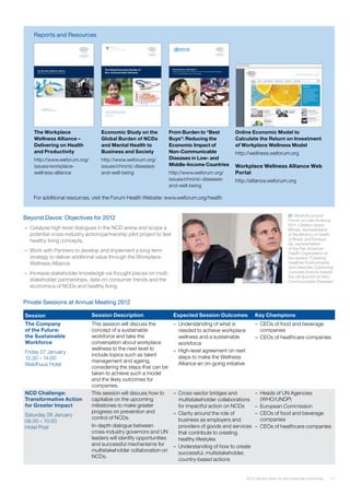 172012 Industry Vision for the Consumer Community
Beyond Davos: Objectives for 2012
—— Catalyse high-level dialogues in the NCD arena and scope a
potential cross-industry action/partnership pilot project to test
healthy living concepts.
—— Work with Partners to develop and implement a long-term
strategy to deliver additional value through the Workplace
Wellness Alliance.
—— Increase stakeholder knowledge via thought pieces on multi-
stakeholder partnerships, data on consumer trends and the
economics of NCDs and healthy living.
From Burden to “Best Buys”:
Reducing the Economic Impact of Non-Communicable Diseases
in Low- and Middle-Income Countries
The Global Economic Burden of
Non-communicable Diseases
A report by the World Economic Forum
and the Harvard School of Public Health
September 2011
The Workplace Wellness Alliance
Delivering on Health and Productivity
In collaboration with
The Boston Consulting Group
Reports and Resources
The Workplace
Wellness Alliance –
Delivering on Health
and Productivity
http://www.weforum.org/
issues/workplace-
wellness-alliance
Economic Study on the
Global Burden of NCDs
and Mental Health to
Business and Society
http://www.weforum.org/
issues/chronic-diseases-
and-well-being
From Burden to “Best
Buys”: Reducing the
Economic Impact of
Non-Communicable
Diseases in Low- and
Middle-Income Countries
http://www.weforum.org/
issues/chronic-diseases-
and-well-being
Online Economic Model to
Calculate the Return on Investment
of Workplace Wellness Model
http://wellness.weforum.org
Workplace Wellness Alliance Web
Portal
http://alliance.weforum.org
For additional resources, visit the Forum Health Website: www.weforum.org/health
Private Sessions at Annual Meeting 2012
Session Session Description Expected Session Outcomes Key Champions
The Company
of the Future:
the Sustainable
Workforce
Friday 27 January
12.30 – 14.00
Waldhuus Hotel
This session will discuss the
concept of a sustainable
workforce and take the
conversation about workplace
wellness to the next level to
include topics such as talent
management and ageing,
considering the steps that can be
taken to achieve such a model
and the likely outcomes for
companies.
–	 Understanding of what is
needed to achieve workplace
wellness and a sustainable
workforce
–	 High-level agreement on next
steps to make the Wellness
Alliance an on-going initiative
–	 CEOs of food and beverage
companies
–	 CEOs of healthcare companies
NCD Challenge:
Transformative Action
for Greater Impact
Saturday 28 January
08.00 – 10.00
Hotel Post
This session will discuss how to
capitalize on the upcoming
milestones to make greater
progress on prevention and
control of NCDs.
In-depth dialogue between
cross-industry governors and UN
leaders will identify opportunities
and successful mechanisms for
multistakeholder collaboration on
NCDs.
–	 Cross-sector bridges and
multistakeholder collaborations
for impactful action on NCDs
–	 Clarity around the role of
business as employers and
providers of goods and services
that contribute to creating
healthy lifestyles
–	 Understanding of how to create
successful, multistakeholder,
country-based actions
–	 Heads of UN Agencies
(WHO/UNDP)
–	 European Commission
–	 CEOs of food and beverage
companies
–	 CEOs of healthcare companies
01: World Economic
Forum on Latin America
2011: Otaliba Libano
Morais, representative
of the Ministry of Health
of Brazil, and Enrique
Gil, representative
of the Pan American
Health Organization at
the session “Creating
Healthier Environments
and Lifestyles: Catalysing
Concrete Actions toward
the UN Summit on Non-
Communicable Diseases”
 