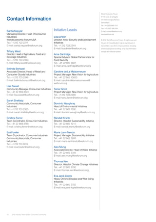 18 2012 Industry Vision for the Consumer Community
Contact Information
Sarita Nayyar
Managing Director, Head of Consumer
Industries
World Economic Forum USA
Tel.: +1 212 703 2317
E-mail: sarita.nayyar@weforum.org
Tiffany West
Director, Head of Agriculture, Food and
Beverage Industries
Tel.: +1 212 703 2389
E-mail: tiffany.west@weforum.org
Belinda Bonazzi
Associate Director, Head of Retail and
Consumer Goods Industries
Tel.: +1 212 703 2348
E-mail: belinda.bonazzi@weforum.org
Lisa Sweet
Community Manager, Consumer Industries
Tel.: +41 22 869 3624
E-mail: lisa.sweet@weforum.org
Sarah Shellaby
Community Associate, Consumer
Industries
Tel.: +1 212 703 2365
E-mail: sarah.shellaby@weforum.org
Cristina Ferrer
Team Coordinator, Consumer Industries
Tel.: +41 22 869 3748
E-mail: cristina.ferrer@weforum.org
Eva Fowler
Team Coordinator, Consumer Industries
Community Associate, Consumer
Industries
Tel.: +1 212 703 6619
E-mail: eva.fowler@weforum.org
World Economic Forum
91-93 route de la Capite
CH-1223 Cologny/Geneva
Switzerland
Tel.: +41 (0)22 869 1212
Fax: +41 (0)22 786 2744
E-mail: contact@weforum.org
www.weforum.org
© 2012 World Economic Forum. All rights reserved.
No part of this publication may be reproduced or
transmitted in any form or by any means, including
photocopying and recording, or by any information
storage and retrieval system.
Initiative Leads
Lisa Dreier
Director, Food Security and Development
Initiatives
Tel.: +1 212 703 2349
E-mail: lisa.dreier@weforum.org
Arne Cartridge
Special Advisor, Global Partnerships for
Food Security
Tel.: +41 22 869 3601
E-mail: arne.cartridge@weforum.org
Caroline de La Maisonneuve
Project Manager, New Vision for Agriculture
Tel.: +41 22 869 13653
E-mail: caroline.delamaisonneuve@
weforum.org
Tania Tanvir
Project Manager, New Vision for Agriculture
Tel.: +1 212 703 2380
E-mail: tania.tanvir@weforum.org
Dominic Waughray
Head of Environmental Initiatives
Tel.: +41 22 869 1200
E-mail: dominic.waughray@weforum.org
Randall Krantz
Director, Head of Sustainability Initiative
Tel.: +41 22 869 1214
E-mail: randall.krantz@weforum.org
Marie Lam-Frendo
Project Manager, Sustainability Initiative
Tel.: +41 22 869 3693
E-mail: marie.lamfrendo@weforum.org
Alex Mung
Associate Director, Head of Water Initiative
Tel.: +41 22 869 3705
E-mail: alex.mung@weforum.org
Thomas Kerr
Director, Head of Climate Change Initiatives
Tel.: +41 22 869 3792
E-mail: thomas.kerr@weforum.org
Eva Jané-Llopis
Head, Chronic Disease and Well-Being
Initiatives
Tel.: +41 22 869 3702
E-mail: eva.jane-llopis@weforum.org
 