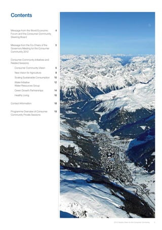 3
Contents
Message from the World Economic	 4
Forum and the Consumer Community
Steering Board
Message from the Co-Chairs of the	 5
Governors Meeting for the Consumer
Community 2012
Consumer Community Initiatives and
Related Sessions
Consumer Community Vision	 6
New Vision for Agriculture	 8
Scaling Sustainable Consumption	 10
Water Initiative	 12
Water Resources Group	
Green Growth Partnerships	 14
Healthy Living	 16
Contact Information	 18
Programme Overview of Consumer 	 19
Community Private Sessions
2012 Industry Vision for the Consumer Community
 