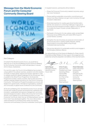 4 2012 Industry Vision for the Consumer Community
Message from the World Economic
Forum and the Consumer
Community Steering Board
Dear Colleagues:
On behalf of the World Economic Forum, we would like to
welcome you to the Annual Meeting and the Governors Meeting
for the Consumer Community, which will take place in January
2012 in Davos, Switzerland.
For over forty years, the Forum’s Annual Meeting has provided a
unique platform for political, business, academic and other leaders
of society to shape global, regional and industry agendas in order
to catalyse solutions to global challenges for the coming year. Held
in parallel to the official Forum Programme, the Governors
Programme includes a series of private, peer-to-peer and action-
oriented meetings shaped and led by you, the Forum’s Consumer
Community. The Governors Programme enables you to work with
leaders from governments, international organizations, academia
and civil society on global issues of relevance to the Community.
At the Annual Meeting 2012, the World Economic Forum will seek
to build new models for growth and employment, leadership and
innovation, sustainability and resource management, and social
and technological innovation. CEOs in the Consumer Community
will also come together to put the finishing touches on a new
Consumer Community Vision that we, the Steering Board, and the
Forum team have developed together. This vision will provide a
useful framework for prioritizing action areas and inspiring
consumers and businesses to practice sustainable consumption.
In targeted sessions, participants will be invited to:
—— Shape the Consumer Community’s desired outcomes using a
new vision framework
—— Renew existing sustainable consumption commitments and
explore how these initiatives can gain more momentum through
increased collaboration
—— Share best practices for creating agricultural transformation;
identify new solutions to continuing challenges in agricultural
financing and technological innovation; agree on a 2012 agenda
to increase the impact of public–private collaboration in
agriculture
—— Participate in the launch of a new, global, public–private Water
Resources Group (WRG) entity and review WRG impact in
current Partner countries
—— Strengthen the role of business as producers and providers of
goods and services in creating healthy lifestyles; identify
opportunities for promoting healthy living through
multistakeholder partnerships
—— Discuss key elements of a sustainable workforce and engage in
the Workplace Wellness Alliance
Our special thanks go to the Governors Meeting Co-Chairs, Irene B.
Rosenfeld and Marc Bolland, for their support, encouragement and
leadership during the preparation and delivery of this important event.
Sarita Nayyar
Managing Director,
World Economic
Forum USA
Chris O’Leary
Executive Vice-
President and Chief
Operating Officer,
General Mills
International;
Co-Chair of the
Consumer
Community
Steering Board
Robert Berendes
Head of Business
Development,
Syngenta
International AG;
Co-Chair of the
Consumer
Community
Steering Board
 