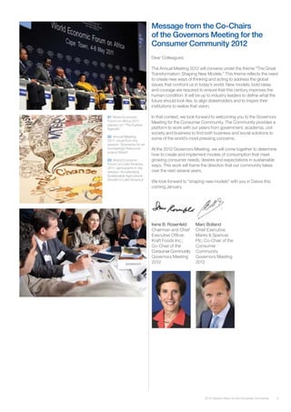 52012 Industry Vision for the Consumer Community
Dear Colleagues:
The Annual Meeting 2012 will convene under the theme “The Great
Transformation: Shaping New Models.” This theme reflects the need
to create new ways of thinking and acting to address the global
issues that confront us in today’s world. New models, bold ideas
and courage are required to ensure that this century improves the
human condition. It will be up to industry leaders to define what the
future should look like, to align stakeholders and to inspire their
institutions to realize that vision.
In that context, we look forward to welcoming you to the Governors
Meeting for the Consumer Community. The Community provides a
platform to work with our peers from government, academia, civil
society and business to find both business and social solutions to
some of the world’s most pressing concerns.
At the 2012 Governors Meeting, we will come together to determine
how to create and implement models of consumption that meet
growing consumer needs, desires and expectations in sustainable
ways. This work will frame the direction that our community takes
over the next several years.
We look forward to “shaping new models” with you in Davos this
coming January.
01: World Economic
Forum on Africa 2011:
plenary on “The Durban
Agenda”
02: Annual Meeting
2011: visual from the
session “Scenarios for an
Increasingly Resource-
scarce World”
03: World Economic
Forum on Latin America
2011: participants in the
session “Accelerating
Sustainable Agricultural
Growth in Latin America”
Irene B. Rosenfeld
Chairman and Chief
Executive Officer,
Kraft Foods Inc.;
Co-Chair of the
ConsumerCommunity
Governors Meeting
2012
Marc Bolland
Chief Executive,
Marks & Spencer
Plc; Co-Chair of the
Consumer
Community
Governors Meeting
2012
Message from the Co-Chairs
of the Governors Meeting for the
Consumer Community 2012
 