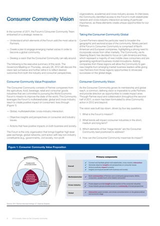 6 2012 Industry Vision for the Consumer Community
In the summer of 2011, the Forum’s Consumer Community Team
embarked on a strategic review to:
—— Understand which elements of the Forum add the most value to
Partners.
—— Create a plan to engage emerging market voices in order to
become a global community.
—— Develop a vision that the Consumer Community can rally around.
The following is the executive summary of this work. The
Governors Meeting on Thursday, January 26, 2012 will discuss the
vision laid out below and further refine it to reflect desired
outcomes from both the industry and consumer perspectives.
Consumer Community Value Proposition
The Consumer Community consists of Partner companies from
the agriculture, food, beverage, retail and consumer goods
industries that are committed to pursuing the World Economic
Forum’s mission to improve the state of the world. This Community
leverages the Forum’s multistakeholder, global and cross-industry
reach to create positive impact on consumers’ lives through
(Figure 1):
—— Global, multistakeholder, cross-industry interaction.
—— Objective insights and perspectives on consumer and industry
issues.
—— Actions that have positive impacts on both business and society.
The Forum is the only organization that brings together high-level
peer exchange, global networks, joint action with key non-industry
constituents (e.g., governments, civil society, non-profit
organizations, academia) and cross-industry access. In interviews,
the Community identified access to the Forum’s multi-stakeholder
network and cross-industry interaction as being of particular
importance, as these elements create unique opportunities for our
Partners.
Taking the Consumer Community Global
Current Partners raised the particular need to broaden the
geographic and sectoral scope of the community. Ninety percent
of the Forum’s Consumer Community is comprised of North
American and European companies, highlighting a strong need to
incorporate voices from other markets. The Community, via its
Steering Board, has decided to focus on Latin America and Asia,
which represent a majority of new middle class consumers and are
generating significant business model innovations. Adding
companies from these regions will allow the Community to gain
new insights from emerging market business leaders while giving
new Partners from those regions opportunities to showcase
successes on the global stage.
Consumer Community Vision
As the Consumer Community grows its membership and global
reach, a common, defining vision is imperative to unite Partners
and provide direction as opportunities to create impact arise.
Through Partner input and collaboration throughout the second
half of 2011, a vision has been formulated to drive Community
action in 2012 and beyond.
The vision was built top-down, driven by four key questions:
1.	 What is the Forum’s mission?
2.	 What trends will impact consumer industries in the short,
medium and long term?
3.	 Which elements of five “mega-trends” are the Consumer
Community best positioned to address?
4.	 How can the Consumer Community maximize its impact?
Consumer Community Vision
Figure 1: Consumer Community Value Proposition
Overall
Connect and facilitate global multi-stakeholder, cross-industry interaction
Generate objective insights and perspectives on consumer issues
Actions positively impact humanity
Insights and impacts benefit both business and society
Multistakeholder
Build communities of Partners and constituents (governments, NGOs,
consumers, academics) to drive ideation and action
Cross-industry
Power players provide insight across sectors of the consumer industries
Cross-industry groups provide access to a community of broad perspectives
Global
Interaction spans borders, and drives concerted action on the global political
and economic stage
Primary components
	
	
	

	
	
	

G
lobal
Facilitate
community
interaction
to drive insight
and impact
Engage public
and private entities
Enable
cross-sector,
cross-industry
collaboration
Address
multiregion
issues
Cross-ind
ustry
Multistakeholder
Source: 2011 Partner interview findings; A.T. Kearney Analysis
 