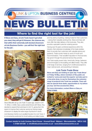 If Steve and Gary, at Link Tools haven’t got what
you need, they will get it! However, the chances are,
that within their extremely well stocked showroom
at Link Business Centre – you will find ‘the right tool
for the job’.
Steve Metcalfe set up Link Tools 13 years ago, based in Unit
14. When, in 2006, Gary Looker joined forces with Steve, they
decided to expand their premises to Unit 15, giving them the
space to improve their customer service by having a large
showroom to display the wide range of products in stock.
Link Business Centre is an excellent location for Link Tools. It
is conveniently positioned for local building and allied trades,
and has plenty of parking, making it ideal for their customers
– saving them valuable working time. Steve and Gary will
even offer free daily delivery in the local area. They also
provide a specialist customer ordering service.
Having over 50 years combined experience within the
industry, their extensive knowledge of the trade enables
them to provide their customers with valuable advice and
guidance. Trade comes mainly by word of mouth and
recommendation. Their excellent reputation in the local area
has grown through the personal service they provide.
Link Tools supply power tools, hand tools, fixings, fasteners
and ironmongery to the building and allied trades. They offer
a full range of services, ranging from small local projects to
major national work, and everything in between.
Link Tools Trade Show
Steve and Gary are holding an open day ‘Trade Show’
on Friday 16 May, where members of the public are
invited to ‘come and meet the experts’ and take part in
a free prize draw, to see for themselves the extensive
range of products Link Tools has available. There will
also be special show deals, opportunities to ‘try before
you buy’ and free accessories offers.
For more information, contact Steve or Gary on
01684 578866
LINK & UPTON BUSINESS CENTRES
NEWS BULLETINISSUE 8	 APRIL 2014
Contact details for both Centres: Bond House • Howsell Road • Malvern • Worcestershire • WR14 1UQ
t: 01684 561238 • e: info@linkbusinesscentre.co.uk • www.linkbusinesscentre.co.uk
Where to find the right tool for the job!
Steve (left) and
Gary
 