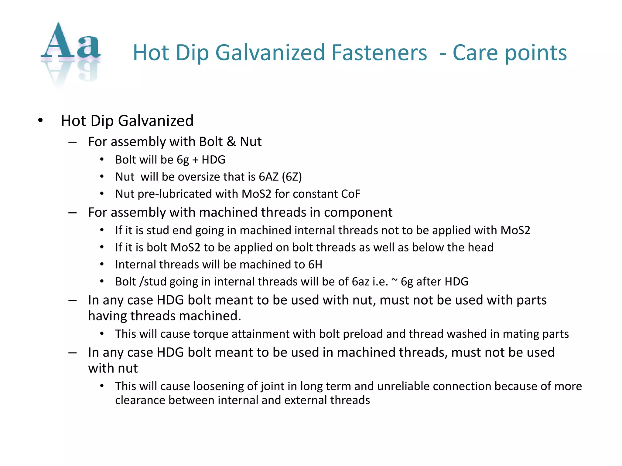 Hot Dip Galvanized Fasteners -Care points 
•Hot Dip Galvanized 
–For assembly with Bolt & Nut 
•Bolt will be 6g + HDG 
•Nut will be oversize that is 6AZ (6Z) 
•Nut pre-lubricated with MoS2 for constant CoF 
–For assembly with machined threads in component 
•If it is stud end going in machined internal threads not to be applied with MoS2 
•If it is bolt MoS2 to be applied on bolt threads as well as below the head 
•Internal threads will be machined to 6H 
•Bolt /stud going in internal threads will be of 6az i.e. ~ 6g after HDG 
–In any case HDG bolt meant to be used with nut, must not be used with parts having threads machined. 
•This will cause torque attainment with bolt preload and thread washed in mating parts 
–In any case HDG bolt meant to be used in machined threads, must not be used with nut 
•This will cause loosening of joint in long term and unreliable connection because of more clearance between internal and external threads  