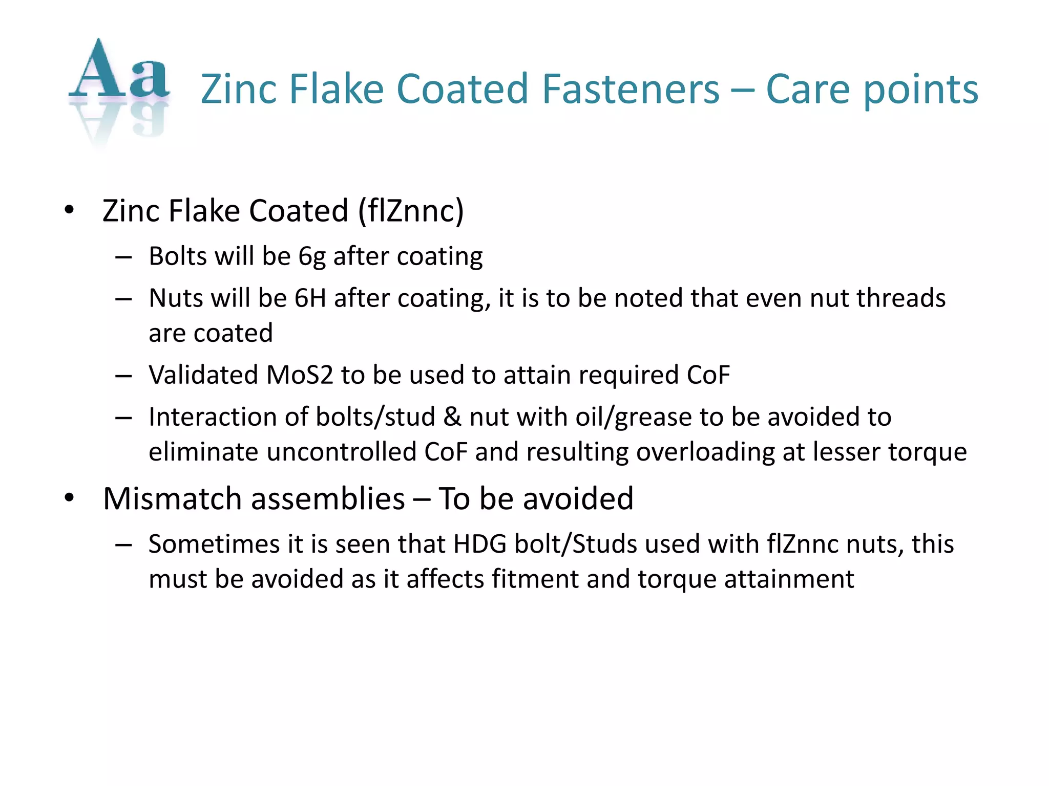 Zinc Flake Coated Fasteners –Care points 
•Zinc Flake Coated (flZnnc) 
–Bolts will be 6g after coating 
–Nuts will be 6H after coating, it is to be noted that even nut threads are coated 
–Validated MoS2 to be used to attain required CoF 
–Interaction of bolts/stud & nut with oil/grease to be avoided to eliminate uncontrolled CoFand resulting overloading at lesser torque 
•Mismatch assemblies –To be avoided 
–Sometimes it is seen that HDG bolt/Studs used with flZnncnuts, this must be avoided as it affects fitment and torque attainment  