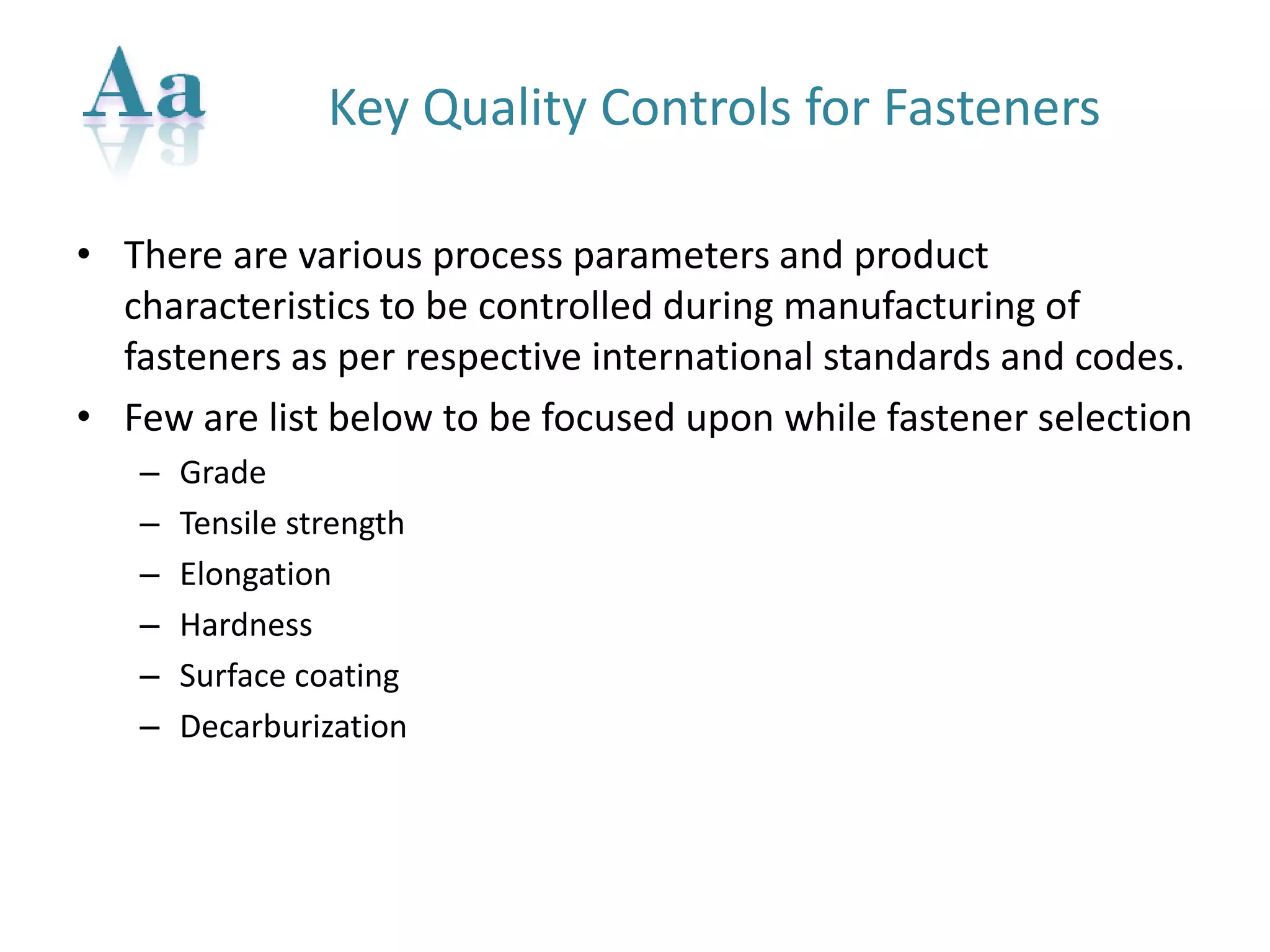 Key Quality Controls for Fasteners 
•There are various process parameters and product characteristics to be controlled during manufacturing of fasteners as per respective international standards and codes. 
•Few are list below to be focused upon while fastener selection 
–Grade 
–Tensile strength 
–Elongation 
–Hardness 
–Surface coating 
–Decarburization  