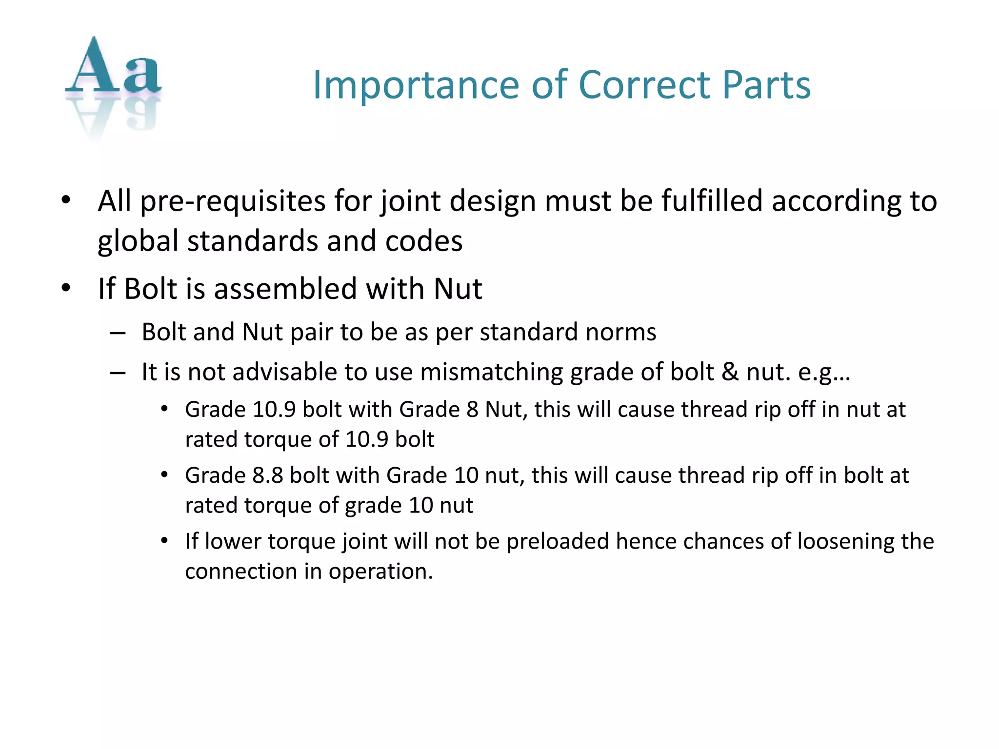 Importance of Correct Parts 
•All pre-requisites for joint design must be fulfilled according to global standards and codes 
•If Bolt is assembled with Nut 
–Bolt and Nut pair to be as per standard norms 
–It is not advisable to use mismatching grade of bolt & nut. e.g… 
•Grade 10.9 bolt with Grade 8 Nut, this will cause thread rip off in nut at rated torque of 10.9 bolt 
•Grade 8.8 bolt with Grade 10 nut, this will cause thread rip off in bolt at rated torque of grade 10 nut 
•If lower torque joint will not be preloaded hence chances of loosening the connection in operation.  