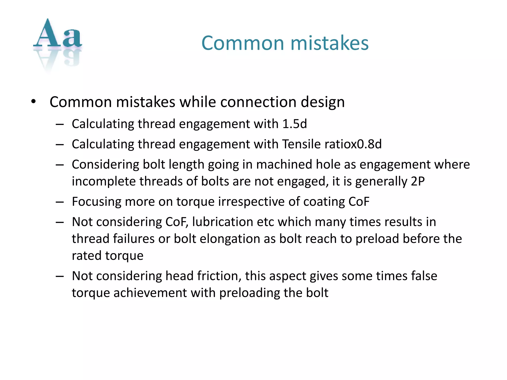 Common mistakes 
•Common mistakes while connection design 
–Calculating thread engagement with 1.5d 
–Calculating thread engagement with Tensile ratiox0.8d 
–Considering bolt length going in machined hole as engagement where incomplete threads of bolts are not engaged, it is generally 2P 
–Focusing more on torque irrespective of coating CoF 
–Not considering CoF, lubrication etcwhich many times results in thread failures or bolt elongation as bolt reach to preload before the rated torque 
–Not considering head friction, this aspect gives some times false torque achievement with preloading the bolt  
