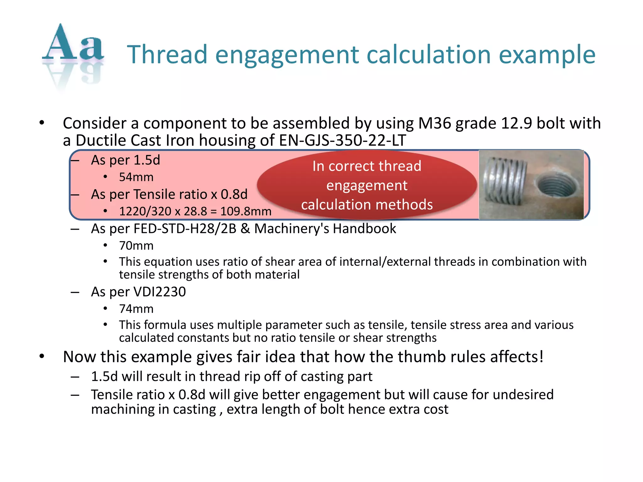 •Consider a component to be assembled by using M36 grade 12.9 bolt with a Ductile Cast Iron housing of EN-GJS-350-22-LT 
–As per 1.5d 
•54mm 
–As per Tensile ratio x 0.8d 
•1220/320 x 28.8 = 109.8mm 
–As per FED-STD-H28/2B & Machinery's Handbook 
•70mm 
•This equation uses ratio of shear area of internal/external threads in combination with tensile strengths of both material 
–As per VDI2230 
•74mm 
•This formula uses multiple parameter such as tensile, tensile stress area and various calculated constants but no ratio tensile or shear strengths 
•Now this example gives fair idea that how the thumb rules affects! 
–1.5d will result in thread rip off of casting part 
–Tensile ratio x 0.8d will give better engagement but will cause for undesired machining in casting , extra length of bolt hence extra cost 
Thread engagement calculation example 
In correct thread engagement calculation methods  
