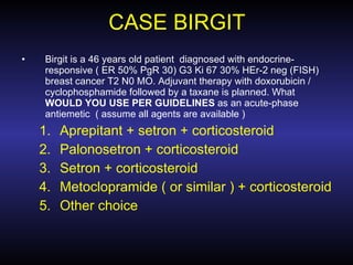 CASE BIRGIT Birgit is a 46 years old patient  diagnosed with endocrine-responsive ( ER 50% PgR 30) G3 Ki 67 30% HEr-2 neg (FISH)  breast cancer T2 N0 MO. Adjuvant therapy with doxorubicin / cyclophosphamide followed by a taxane is planned. What  WOULD YOU USE PER GUIDELINES  as an acute-phase antiemetic  ( assume all agents are available ) Aprepitant + setron + corticosteroid Palonosetron + corticosteroid Setron + corticosteroid Metoclopramide ( or similar ) + corticosteroid Other choice 