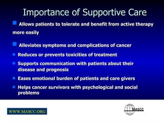 Importance of Supportive Care Allows patients to tolerate and benefit from active therapy more easily Alleviates symptoms and complications of cancer Reduces or prevents toxicities of treatment Supports communication with patients about their  disease and prognosis Eases emotional burden of patients and care givers Helps cancer survivors with psychological and social problems 