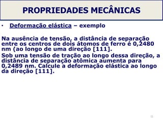 PROPRIEDADES MECÂNICAS
• Deformação elástica – exemplo
Na ausência de tensão, a distância de separação
entre os centros de dois átomos de ferro é 0,2480
nm (ao longo de uma direção [111].
Sob uma tensão de tração ao longo dessa direção, a
distância de separação atômica aumenta para
0,2489 nm. Calcule a deformação elástica ao longo
da direção [111].
11
 