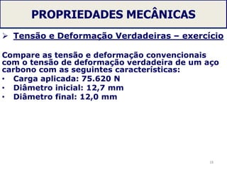 PROPRIEDADES MECÂNICAS
 Tensão e Deformação Verdadeiras – exercício
Compare as tensão e deformação convencionais
com o tensão de deformação verdadeira de um aço
carbono com as seguintes características:
• Carga aplicada: 75.620 N
• Diâmetro inicial: 12,7 mm
• Diâmetro final: 12,0 mm
18
 