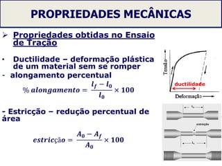 PROPRIEDADES MECÂNICAS
 Propriedades obtidas no Ensaio
de Tração
• Ductilidade – deformação plástica
de um material sem se romper
- alongamento percentual
% 𝒂𝒍𝒐𝒏𝒈𝒂𝒎𝒆𝒏𝒕𝒐 =
𝒍 𝒇 − 𝒍 𝟎
𝒍 𝟎
× 𝟏𝟎𝟎
- Estricção – redução percentual de
área
𝒆𝒔𝒕𝒓𝒊𝒄çã𝒐 =
𝑨 𝟎 − 𝑨 𝒇
𝑨 𝟎
× 𝟏𝟎𝟎
28
ductilidade
 