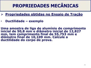 PROPRIEDADES MECÂNICAS
 Propriedades obtidas no Ensaio de Tração
• Ductilidade – exemplo
Uma amostra de liga de alumínio de comprimento
inicial de 50,8 mm e diâmetro inicial de 12,827
mm, tem comprimento final de 55,753 mm e
diâmetro final de 10,109 mm. Calcule a
ductilidade do corpo de prova.
29
 