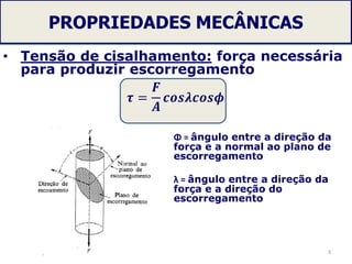 PROPRIEDADES MECÂNICAS
• Tensão de cisalhamento: força necessária
para produzir escorregamento
𝝉 =
𝑭
𝑨
𝒄𝒐𝒔𝝀𝒄𝒐𝒔𝝓
3
Φ = ângulo entre a direção da
força e a normal ao plano de
escorregamento
λ = ângulo entre a direção da
força e a direção do
escorregamento
 