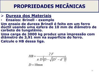 PROPRIEDADES MECÂNICAS
 Dureza dos Materiais
• Ensaios: Brinell - exemplo
Um ensaio de dureza Brinell é feito em um ferro
dúctil usando uma esfera de 10 mm de diâmetro de
carbeto de tungstênio.
Uma carga de 3000 kg produz uma impressão com
diâmetro de 3,91 mm na superfície do ferro.
Calcule o HB dessa liga.
34
  
mmD
dDDD
F2
HB
22
10



 