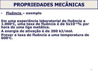 PROPRIEDADES MECÂNICAS
• Fluência – exemplo
Em uma experiência laboratorial de fluência a
1.000°C, uma taxa de fluência é de 5x10-1% por
hora de uma liga metálica.
A energia de ativação é de 200 kJ/mol.
Prever a taxa de fluência a uma temperatura de
600°C.
37
 