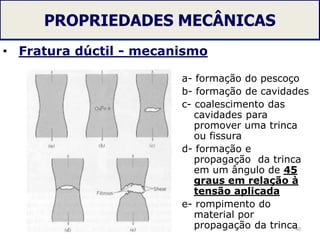PROPRIEDADES MECÂNICAS
• Fratura dúctil - mecanismo
40
a- formação do pescoço
b- formação de cavidades
c- coalescimento das
cavidades para
promover uma trinca
ou fissura
d- formação e
propagação da trinca
em um ângulo de 45
graus em relação à
tensão aplicada
e- rompimento do
material por
propagação da trinca
 