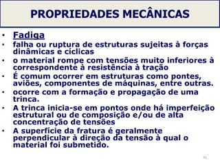 PROPRIEDADES MECÂNICAS
• Fadiga
• falha ou ruptura de estruturas sujeitas à forças
dinâmicas e cíclicas
• o material rompe com tensões muito inferiores à
correspondente à resistência à tração
• É comum ocorrer em estruturas como pontes,
aviões, componentes de máquinas, entre outras.
• ocorre com a formação e propagação de uma
trinca.
• A trinca inicia-se em pontos onde há imperfeição
estrutural ou de composição e/ou de alta
concentração de tensões
• A superfície da fratura é geralmente
perpendicular à direção da tensão à qual o
material foi submetido.
41
 