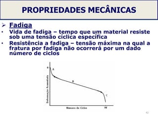PROPRIEDADES MECÂNICAS
 Fadiga
• Vida de fadiga – tempo que um material resiste
sob uma tensão cíclica específica
• Resistência a fadiga – tensão máxima na qual a
fratura por fadiga não ocorrerá por um dado
número de ciclos
42
 