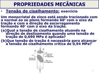 PROPRIEDADES MECÂNICAS
• Tensão de cisalhamento: exercício
Um monocristal de zinco está sendo tracionado com
a normal ao se plano formando 60° com o eixo da
tração e com a direção de escorregamento
formando 40° com o eixo da tração.
(a)Qual a tensão de cisalhamento atuando na
direção de deslizamento quando uma tensão de
tração de 0,690 MPa é aplicada?
(b)Que tensão de tração é necessária para alcançar
a tensão de cisalhamento crítica de 0,94 MPa?
5
 