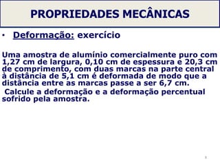 PROPRIEDADES MECÂNICAS
• Deformação: exercício
Uma amostra de alumínio comercialmente puro com
1,27 cm de largura, 0,10 cm de espessura e 20,3 cm
de comprimento, com duas marcas na parte central
à distância de 5,1 cm é deformada de modo que a
distância entre as marcas passe a ser 6,7 cm.
Calcule a deformação e a deformação percentual
sofrido pela amostra.
8
 