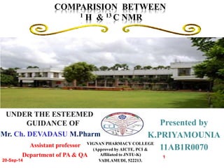 20-Sep-14 
COMPARISION BETWEEN 
Presented by 
K.PRIYAMOUNIA 
11AB1R0070 
1 
1 H & 13 C NMR 
UNDER THE ESTEEMED 
GUIDANCE OF 
Mr. Ch. DEVADASU M.Pharm 
Assistant professor 
VIGNAN PHARMACY COLLEGE 
Department of PA & QA 
(Approved by AICTE, PCI & 
Affiliated to JNTU-K) 
VADLAMUDI, 522213. 
 