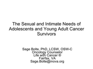 The Sexual and Intimate Needs of Adolescents and Young Adult Cancer Survivors Sage Bolte, PhD, LCSW, OSW-C Oncology Counselor Life with Cancer ® Fairfax, VA [email_address] 