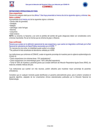 Guía para la Atención del Paciente Crítico con Infección por COViD-19
COMMEC
31-Mar-2020
DEFINICIONES OPERACIONALES PARA
Caso sospechoso:
Persona de cualquier edad que en los últimos 7 días haya presentado al menos dos de los siguientes signos y síntomas: tos,
fiebre o cefalea*.
Acompañadas de al menos uno de los siguientes signos o síntomas:
• Disnea (dato de gravedad)
• Artralgias
• Mialgias
• Odinofagia / ardor faríngeo
• Rinorrea
• Conjuntivis
• Dolor torácico
NOTA: La anosmia, la hiposmia y así como la pérdida del sentido del gusto (disgeusia) deben ser considerados como
síntomas importantes. No así la rinorrea que es síntoma de gripe o influenza.
Caso confirmado
Persona que cumpla con la definición operacional de caso sospechoso y que cuente con diagnóstico confirmado por la Red
Nacional de Laboratorios de Salud Pública reconocidos por el InDRE. **
*En menores de cinco años, la irritabilidad puede sustituir a la cefalea
**Se publicará la lista actualizada de laboratorios validada por InDRE
Las instituciones que conforman el CONAVE, avalan el siguiente porcentaje de muestreo para la vigilancia epidemiológica de
COVID-19:
• Casos sospechosos con síntomas leves: 10% (ambulatorios)*.
• Casos sospechosos con sintomatología grave: 100% (dificultad respiratoria).
• Tomar el 100% de muestras a pacientes graves que cumplan definición de Infección Respiratoria Aguda Grave (IRAG), de
todas las unidades médicas del país.
*Las instituciones que cuenten con más recursos, podrán utilizarlos para muestrear mayor porcentaje de pacientes
ambulatorios.
Considere que en cualquier momento puede identificarse un paciente potencialmente grave, para lo anterior considera el
siguiente algoritmo, adaptado de los Lineamientos clínicos estandarizados publicados por la Dirección Nacional de
Epidemiologia.
 
