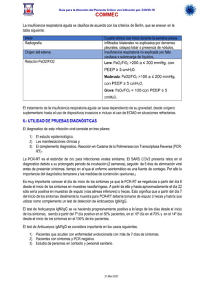 Guía para la Atención del Paciente Crítico con Infección por COViD-19
COMMEC
31-Mar-2020
La insuficiencia respiratoria aguda se clasifica de acuerdo con los criterios de Berlín, que se anexan en la
tabla siguiente:
Inicio Cuadro clínico con inicio durante la semana previa.
Radiografía Infiltrados bilaterales no explicados por derrames
pleurales, colapso lobar o presencia de nódulos.
Origen del edema Insuficiencia respiratoria no explicada por falla
cardiaca o sobrecarga de líquidos.
Relación PaO2/FiO2 Leve: PaO2/FiO2 >200 a ≤ 300 mmHg, con
PEEP ≥ 5 cmH2O.
Moderado: PaO2/FiO2 >100 a ≤ 200 mmHg,
con PEEP ≥ 5 cmH2O.
Grave: PaO2/FiO2 < 100 con PEEP ≥ 5
cmH2O.
El tratamiento de la insuficiencia respiratoria aguda se basa dependiendo de su gravedad, desde oxígeno
suplementario hasta el uso de dispositivos invasivos e incluso el uso de ECMO en situaciones refractarias.
6.- UTILIDAD DE PRUEBAS DIAGNÓSTICAS
El diagnostico de esta infección viral consiste en tres pilares:
1) El estudio epidemiológico,
2) Las manifestaciones clínicas y
3) El complemento diagnostico. Reacción en Cadena de la Polimerasa con Transcriptasa Reversa (PCR-
RT)1
La PCR-RT es el estándar de oro para infecciones virales similares. El SARS COV2 presenta retos en el
diagnostico debido a su prolongado periodo de incubación (2 semanas), seguido de 5 días de eliminación viral
antes de presentar síntomas, tiempo en el que el enfermo asintomático es una fuente de contagio. Por ello la
importancia del diagnóstico temprano y las medidas de contención oportunas.2
Es muy importante conocer el día de inicio de los síntomas ya que la PCR-RT se negativiza a partir del día 8
desde el inicio de los síntomas en muestras nasofaríngeas. A partir de ello y hasta aproximadamente el día 22
sólo sería positiva en muestras de esputo (vías aéreas inferiores) o heces. Esto significa que a partir del día 7
del inicio de los síntomas idealmente la muestra para PCR-RT debería tomarse de esputo ó heces y habría que
utilizar como complemento un test de detección de Anticuerpos IgM/IgG.
El test de Anticuerpos IgM/IgG se va haciendo progresivamente positivo a lo largo de los días desde el inicio
de los síntomas, siendo a partir del 7º día positivo en el 50% pacientes, en el 10º día en el 70% y en el 14º día
desde el inicio de los síntomas en el 100% de los pacientes.
El test de Anticuerpos igM/IgG se considera importante en los casos siguientes:
1) Pacientes que acuden con enfermedad evolucionada con más de 7 días de síntomas.
2) Pacientes con síntomas y PCR negativa.
3) Estudio de personas en contacto y personal sanitario.
 