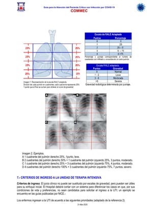 Guía para la Atención del Paciente Crítico con Infección por COViD-19
COMMEC
31-Mar-2020
7.- CRITERIOS DE INGRESO A LA UNIDAD DE TERAPIA INTENSIVA
Criterios de ingreso: El juicio clínico no puede ser sustituido por escalas de gravedad, pero pueden ser útiles
para su enfoque inicial. El Hospital deberá contar con un sistema para diferenciar los casos en que, por sus
condiciones de vida y preferencias, no sean candidatos para solicitar el ingreso a la UTI; un ejemplo se
encuentra en las guías publicadas por NICE.1
Los enfermos ingresan a la UTI de acuerdo a las siguientes prioridades (adaptado de la referencia 2):
Imagen 2. Ejemplos.
A 1 cuadrante del pulmón derecho 25%, 1punto, leve.
B 2 cuadrantes del pulmón derecho 50% + 1 cuadrante del pulmón izquierdo 25%, 3 puntos, moderado.
C 1 cuadrante del pulmón derecho 25% + 3 cuadrantes del pulmón izquierdo 75%, 4 puntos, moderado.
D 4 cuadrantes del pulmón derecho 100% + 3 cuadrantes del pulmón izquierdo 75%, 7 puntos, severo.
 