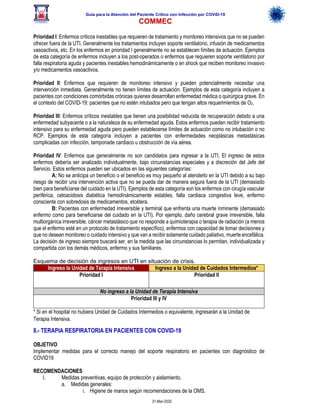Guía para la Atención del Paciente Crítico con Infección por COViD-19
COMMEC
31-Mar-2020
Prioridad I: Enfermos críticos inestables que requieren de tratamiento y monitoreo intensivos que no se pueden
ofrecer fuera de la UTI. Generalmente los tratamientos incluyen soporte ventilatorio, infusión de medicamentos
vasoactivos, etc. En los enfermos en prioridad I generalmente no se establecen límites de actuación. Ejemplos
de esta categoría de enfermos incluyen a los post-operados o enfermos que requieren soporte ventilatorio por
falla respiratoria aguda y pacientes inestables hemodinámicamente o en shock que reciben monitoreo invasivo
y/o medicamentos vasoactivos.
Prioridad II: Enfermos que requieren de monitoreo intensivo y pueden potencialmente necesitar una
intervención inmediata. Generalmente no tienen límites de actuación. Ejemplos de esta categoría incluyen a
pacientes con condiciones comórbidas crónicas quienes desarrollan enfermedad médica o quirúrgica grave. En
el contexto del COVID-19: pacientes que no estén intubados pero que tengan altos requerimientos de O2.
Prioridad III: Enfermos críticos inestables que tienen una posibilidad reducida de recuperación debido a una
enfermedad subyacente o a la naturaleza de su enfermedad aguda. Estos enfermos pueden recibir tratamiento
intensivo para su enfermedad aguda pero pueden establecerse límites de actuación como no intubación o no
RCP. Ejemplos de esta categoría incluyen a pacientes con enfermedades neoplásicas metastásicas
complicadas con infección, tamponade cardiaco u obstrucción de vía aérea.
Prioridad IV: Enfermos que generalmente no son candidatos para ingresar a la UTI. El ingreso de estos
enfermos debería ser analizado individualmente, bajo circunstancias especiales y a discreción del Jefe del
Servicio. Estos enfermos pueden ser ubicados en las siguientes categorías:
A: No se anticipa un beneficio o el beneficio es muy pequeño al atenderlo en la UTI debido a su bajo
riesgo de recibir una intervención activa que no se pueda dar de manera segura fuera de la UTI (demasiado
bien para beneficiarse del cuidado en la UTI). Ejemplos de esta categoría son los enfermos con cirugía vascular
periférica, cetoacidosis diabética hemodinámicamente estables, falla cardiaca congestiva leve, enfermo
consciente con sobredosis de medicamentos, etcétera.
B: Pacientes con enfermedad irreversible y terminal que enfrenta una muerte inminente (demasiado
enfermo como para beneficiarse del cuidado en la UTI). Por ejemplo, daño cerebral grave irreversible, falla
multiorgánica irreversible, cáncer metastásico que no responde a quimioterapia o terapia de radiación (a menos
que el enfermo esté en un protocolo de tratamiento específico), enfermos con capacidad de tomar decisiones y
que no desean monitoreo o cuidado intensivo y que van a recibir solamente cuidado paliativo, muerte encefálica.
La decisión de ingreso siempre buscará ser, en la medida que las circunstancias lo permitan, individualizada y
compartida con los demás médicos, enfermo y sus familiares.
Esquema de decisión de ingresos en UTI en situación de crisis.
Ingreso la Unidad de Terapia Intensiva Ingreso a la Unidad de Cuidados Intermedios*
Prioridad I Prioridad II
No ingreso a la Unidad de Terapia Intensiva
Prioridad III y IV
* Si en el hospital no hubiera Unidad de Cuidados Intermedios o equivalente, ingresarán a la Unidad de
Terapia Intensiva.
8.- TERAPIA RESPIRATORIA EN PACIENTES CON COVID-19
OBJETIVO
Implementar medidas para el correcto manejo del soporte respiratorio en pacientes con diagnóstico de
COVID19
RECOMENDACIONES
I. Medidas preventivas, equipo de protección y aislamiento.
a. Medidas generales:
i. Higiene de manos según recomendaciones de la OMS.
 