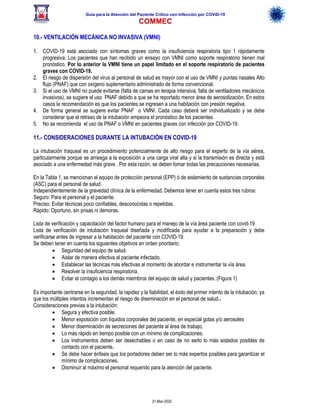 Guía para la Atención del Paciente Crítico con Infección por COViD-19
COMMEC
31-Mar-2020
10.- VENTILACIÓN MECÁNICA NO INVASIVA (VMNI)
1. COVID-19 está asociado con síntomas graves como la insuficiencia respiratoria tipo 1 rápidamente
progresiva. Los pacientes que han recibido un ensayo con VMNI como soporte respiratorio tienen mal
pronóstico. Por lo anterior la VMNI tiene un papel limitado en el soporte respiratorio de pacientes
graves con COVID-19.
2. El riesgo de dispersión del virus al personal de salud es mayor con el uso de VMNI y puntas nasales Alto
flujo (PNAF) que con oxígeno suplementario administrado de forma convencional.
3. Si el uso de VMNI no puede evitarse (falta de camas en terapia intensiva, falta de ventiladores mecánicos
invasivos), se sugiere el uso PNAF debido a que se ha reportado menor área de aerosolización. En estos
casos la recomendación es que los pacientes se ingresen a una habitación con presión negativa.
4. De forma general se sugiere evitar PNAF o VMNI. Cada caso deberá ser individualizado y se debe
considerar que el retraso de la intubación empeora el pronóstico de los pacientes.
5. No se recomienda el uso de PNAF o VMNI en pacientes graves con infección por COVID-19.
11.- CONSIDERACIONES DURANTE LA INTUBACIÓN EN COVID-19
La intubación traqueal es un procedimiento potencialmente de alto riesgo para el experto de la vía aérea,
particularmente porque se arriesga a la exposición a una carga viral alta y si la transmisión es directa y está
asociado a una enfermedad más grave . Por esta razón, se deben tomar todas las precauciones necesarias.
En la Tabla 1, se mencionan el equipo de protección personal (EPP) ó de aislamiento de sustancias corporales
(ASC) para el personal de salud.
Independientemente de la gravedad clínica de la enfermedad. Debemos tener en cuenta estos tres rubros:
Seguro: Para el personal y el paciente.
Preciso: Evitar técnicas poco confiables, desconocidas o repetidas.
Rápido: Oportuno, sin prisas ni demoras.
Lista de verificación y capacitación del factor humano para el manejo de la vía área paciente con covid-19
Lista de verificación de intubación traqueal diseñada y modificada para ayudar a la preparación y debe
verificarse antes de ingresar a la habitación del paciente con COVID-19.
Se deben tener en cuenta los siguientes objetivos en orden prioritario:
• Seguridad del equipo de salud.
• Aislar de manera efectiva al paciente infectado.
• Establecer las técnicas más efectivas al momento de abordar e instrumentar la vía área.
• Resolver la insuficiencia respiratoria.
• Evitar el contagio a los demás miembros del equipo de salud y pacientes. (Figura 1)
Es importante centrarse en la seguridad, la rapidez y la fiabilidad, el éxito del primer intento de la intubación, ya
que los múltiples intentos incrementan el riesgo de diseminación en el personal de salud.1
Consideraciones previas a la intubación:
• Segura y efectiva posible.
• Menor exposición con líquidos corporales del paciente, en especial gotas y/o aerosoles
• Menor diseminación de secreciones del paciente al área de trabajo,
• Lo más rápido en tiempo posible con un mínimo de complicaciones.
• Los instrumentos deben ser desechables o en caso de no serlo lo más aislados posibles de
contacto con el paciente.
• Se debe hacer énfasis que los portadores deben ser lo más expertos posibles para garantizar el
mínimo de complicaciones.
• Disminuir al máximo el personal requerido para la atención del paciente.
 