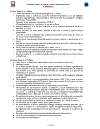 Guía para la Atención del Paciente Crítico con Infección por COViD-19
COMMEC
31-Mar-2020
Previo al Manejo de la Vía Aérea:
• Trate a cada paciente como potencial de propagación de COVID-19.
• El personal que este en contacto con el paciente durante el manejo de la vía aérea y la intubación
deberá de seguir de manera puntual y estricta las instrucciones para el uso y colocación del equipo
de Protección Personal (PPE).
• Suspender cirugía electiva en pacientes con COVID-19.
(Esto incluye pacientes con tos o síntomas de resfriado sin fiebre).
• Evaluación exhaustiva de la vía aérea para evitar el uso de múltiples dispositivos de vía aérea y
exposición prolongada.2
• Lavado Exhaustivo de manos antes o después de estar con el paciente o realizar cualquier
procedimiento.
• Tener listo en carro de vía aérea y/o todos los dispositivos necesarios para el manejo de l misma, en
los que se incluye videolaringoscopio.3
• Se recomienda el uso de equipo desechable para el manejo de la vía aérea en caso de contar con el
mismo
• Reúna a todo el equipo de trabajo para planificar el abordaje de vía aérea. En lo posible desarrolle un
protocolo de atención relacionado al mismo
• En lo posible organice un equipo de manejo de vía aérea Covid-19
• Refuerce las prácticas estrictas de control de infecciones esto incluye recordar que el equipo integral
de limpieza tenga asignados con trajes PPE especiales.
• Limpiar continuamente y en base a la normatividad las superficies de trabajo, la máquina de anestesia
y otros fómites
Durante el Manejo de la Vía Aérea
• Utilice técnicas confiables que funcionen incluso cuando se encuentre con dificultades.
• Monitoreo completo
• No se deben usar nebulizaciones y evitar todas aquellas maniobras que favorezcan la generación de
gotas o aerosoles, de las que destacan el alto flujo de oxígeno, la ventilación no invasiva, la ventilación
con mascarilla a una mano, aspiración de secreciones con sistema abierto o la aplicación de
nebulizaciones y/o aerosoles
• Considerar intubación de secuencia rápida. La presión del cricoides cuando un asistente capacitado
pueda aplicarlo.
• Se recomienda acorde a los recursos hospitalarios el uso de filtros HEPA. El filtro es capaz de atrapar
el 99,5% de partículas de más de 0,003 micras de diámetro, en una habitación de 50 metros cuadrados
y con un flujo de aire de 190 metros cúbicos por hora.
• La técnica elegida puede diferir de acuerdo con las prácticas y equipos locales.
• Preoxigenación con una máscara bien ajustada y un Mapleson C ó circuito anestésico. Evitar en todo
momento la generación de aerosoles. Se puede usar técnica de dos manos con aislamiento de la cara
del paciente y un asistente que ventile con la bolsa reservorio. La ventilación con mascarilla deberá de
realizarse a baja presión y flujos bajos de oxígeno y con un sistema cerrado.4
• En caso de que el paciente mantenga una adecuada saturación de la hemoglobina la preoxigenación
se puede llevar a cabo con flujo de oxígeno por puntas nasales que no rebase 6 litros/minuto
• No utilizar presión positiva al momento de la preoxigenación, genera gran cantidad de aerosol
• No utilizar altos flujo de oxígeno >6 litros, ya que genera aerosoles
• No utilizar ventilación no invasiva al menos que se tengan los filtros y aditamentos adecuados, y que
el paciente se encuentre en un cuarto de presión negativa que haga 12 recambios de aire por hora.5
• Es importante evitar los aerosoles al momento de la intubación , extubación, a la aspiración de
secreciones
• De preferencia la aspiración de secreciones debe de realizarse por sistema cerrado
• NO se recomienda traqueostomía, salvo en situaciones emergentes.
• No usar mascarilla bolsa-reservorio
 