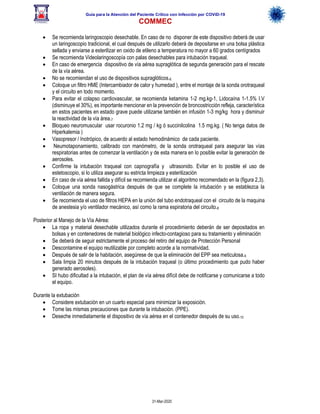 Guía para la Atención del Paciente Crítico con Infección por COViD-19
COMMEC
31-Mar-2020
• Se recomienda laringoscopio desechable. En caso de no disponer de este dispositivo deberá de usar
un laringoscopio tradicional, el cual después de utilizarlo deberá de depositarse en una bolsa plástica
sellada y enviarse a esterilizar en oxido de etileno a temperatura no mayor a 60 grados centígrados
• Se recomienda Videolaringoscopía con palas desechables para intubación traqueal.
• En caso de emergencia dispositivo de vía aérea supraglótica de segunda generación para el rescate
de la vía aérea.
• No se recomiendan el uso de dispositivos supraglóticos.6
• Coloque un filtro HME (Intercambiador de calor y humedad ), entre el montaje de la sonda orotraqueal
y el circuito en todo momento.
• Para evitar el colapso cardiovascular, se recomienda ketamina 1-2 mg.kg-1, Lidocaína 1-1.5% I.V
(disminuye el 30%), es importante mencionar en la prevención de broncostricción refleja, característica
en estos pacientes en estado grave puede utilizarse también en infusión 1-3 mg/kg hora y disminuir
la reactividad de la vía área.7
• Bloqueo neuromuscular usar rocuronio 1.2 mg / kg ó succinilcolina 1.5 mg.kg. ( No tenga datos de
Hiperkalemia )
• Vasopresor / Inotrópico, de acuerdo al estado hemodinámico de cada paciente.
• Neumotaponamiento, calibrado con manómetro, de la sonda orotraqueal para asegurar las vías
respiratorias antes de comenzar la ventilación y de esta manera en lo posible evitar la generación de
aerosoles.
• Confirme la intubación traqueal con capnografía y ultrasonido. Evitar en lo posible el uso de
estetoscopio, si lo utiliza asegurar su estricta limpieza y esterilización
• En caso de vía aérea fallida y difícil se recomienda utilizar el algoritmo recomendado en la (figura 2,3).
• Coloque una sonda nasogástrica después de que se complete la intubación y se establezca la
ventilación de manera segura.
• Se recomienda el uso de filtros HEPA en la unión del tubo endotraqueal con el circuito de la maquina
de anestesia y/o ventilador mecánico, así como la rama espiratoria del circuito.8
Posterior al Manejo de la Vía Aérea:
• La ropa y material desechable utilizados durante el procedimiento deberán de ser depositados en
bolsas y en contenedores de material biológico infecto-contagioso para su tratamiento y eliminación
• Se deberá de seguir estrictamente el proceso del retiro del equipo de Protección Personal
• Descontamine el equipo reutilizable por completo acorde a la normatividad.
• Después de salir de la habitación, asegúrese de que la eliminación del EPP sea meticulosa.9
• Sala limpia 20 minutos después de la intubación traqueal (o último procedimiento que pudo haber
generado aerosoles).
• SI hubo dificultad a la intubación, el plan de vía aérea difícil debe de notificarse y comunicarse a todo
el equipo.
Durante la extubación
• Considere extubación en un cuarto especial para minimizar la exposición.
• Tome las mismas precauciones que durante la intubación. (PPE).
• Deseche inmediatamente el dispositivo de vía aérea en el contenedor después de su uso.10
 