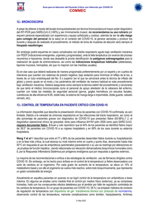 Guía para la Atención del Paciente Crítico con Infección por COViD-19
COMMEC
31-Mar-2020
12.- BRONCOSCOPIA
A pesar de obtener a través del lavado bronquioloalveolar por técnica broncoscópica el mayor poder diagnóstico
del rRT-PCR para SARS-CoV-2 (>90%) y ser mínimamente invasor, no recomendamos su uso rutinario por
requerir personal especializado con experiencia y equipo sofisticado y costoso, además de ser de alto riesgo
para contagio del personal de la salud en el contexto del COVID-19, al generar aerosoles y producir tos
durante y después de realizado el procedimiento; el método de toma de muestras de elección será siempre el
hisopado nasofaríngeo.
Sin embargo podrá requerirse en casos complicados con distrés respiratorio agudo bajo ventilación mecánica
con PEEP (indicaciones emergentes, urgentes y programadas), ante la falla terapéutica con avance del proceso
neumónico e hipoxemia, donde sea deseable la pronta identificación de patógenos sobreagregados para la
realización de ajuste de antimicrobianos, así como las indicaciones terapéuticas habituales (atelectasias,
tapones mucosos, hemoptisis, etc que no mejoran con las medidas usuales).
Es en ese caso que deberá realizarse de manera programada preferentemente por un experto y en cuartos de
intensivos que cuenten con sistemas de presión negativa, bajo sedación para minimizar el reflejo de la tos, a
través de un tubo endotraqueal del No. 8 o superior (en el que se cerciorará antes la técnica de inflado del
globo) y previo ajuste en el modo y los parámetros del ventilador de manera habitual en este procedimiento
bajo ventilación mecánica. Deberá asegurarse como siempre la técnica estéril del procedimiento y cerciorarse
de que tanto el médico broncoscopista como el personal de apoyo alrededor de la cabecera del enfermo,
cuenten con todas las medidas de seguridad personal (gorros, gogles herméticos y/o escudos faciales,
cubrebocas de alta eficiencia N-95, doble bata, la externa de manga larga e impermeble, doble guante, calzado
cerrado, etc).
13.- CONTROL DE TEMPERATURA EN PACIENTE CRÍTICO CON COVID-19
La información disponible que describe la presentación clínica de pacientes con COVID-19 confirmada, es aún
limitada. Debido a la variedad de síntomas respiratorios en las infecciones del tracto respiratorio, así como al
alto porcentaje de pacientes graves con diagnóstico de COVID-19 que presentan fiebre (83-98%),1 2, el
diagnóstico operacional clínico de gravedad, tanto para influenza AH1N1-pdm 2009 como para SARS CoV2,
requiere documentar fiebre, 3.Guan y cols reportaron que el 44% de los pacientes se identificó fiebre mayor
de 39.5° de pacientes con COVID-19 a su ingreso hospitalario y en 89% de los caos durante su estancia
hospitalaria.
Wang Y et al11 describió que entre el 77 y 98% de los pacientes desarrollan fiebre durante su hospitalización
y en la fase más crítica, la cual alcanza su nivel máximo entre en cuarto y quinto días, alcanzando hasta más
40°C sin respuesta al uso de antipiréticos parenterales (paracetamol) o su uso se restringe por alteraciones en
,as pruebas de función hepática ; siendo relacionada con elevación demarcadores bioquímicos humorales como
IL por la Respuesta Inflamatoria Sistémica por pirógenos endógenos que por respuesta a agentes externos..
La mayoría de las recomendaciones e enfoca a las estrategias de ventilación, uso de fármacos dirigidos contra
COViD-19. Sin embargo, se ha hecho poco énfasis en el control de la temperatura La fiebre desencadena una
serie de cambios en el organismo. Por cada grado de aumento de la temperatura, se eleva un 10% el
metabolismo basal y con ello el organismo se vuelva más reactivo, sobre todo bioquímicamente, que representa
un gasto considerable de energía
Actualmente en aquellos pacientes en quienes no se logró control de la temperatura con antipiréticos a dosis
máxima. En algunos se emplea como medida final el control por medios físico (externos), ya se compresas
húmedas, hielo con los consecuentes efectos deletéreos por el temblor por falte de regulación controlada de
los cambios de temperatura. En un grupo de pacientes con COVID 19 ( 38 % ) se emplean métodos de contacto
de regulación de temperatura con dispsotivos de gel transferencia térmica con protocolo de normotermia,
observando control de las temperatura, menores complicaciones como temblor, hipopotasemia. Arritmias
 