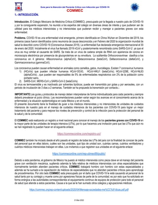 Guía para la Atención del Paciente Crítico con Infección por COViD-19
COMMEC
31-Mar-2020
1.- INTRODUCCIÓN.
Introducción. El Colegio Mexicano de Medicina Crítica (COMMEC), preocupado por la llegada a nuestro país de COVID-19
y por la consiguiente expansión, ha reunido a los expertos del colegio en diversas áreas de interés y que pudieran ser de
utilidad para los médicos intensivistas y no intensivistas que pudieran recibir y manejar a pacientes graves con esta
enfermedad.
Problema. COVID-19 es una enfermedad viral emergente, primero identificada en China Wuhan en Diciembre del 2019, los
primeros casos fueron identificados como neumonía de causa desconocida y en Febrero del 2020 la organización mundial de
salud la describió como COVID-19 (Coronavirus disease 2019). La enfermedad fue declarada emergencia internacional el 30
de enero del 2020. Inicialmente el virus fue llamado 2019 nCoV y posteriormente renombrada como SARS-CoV-2 ya que el
virus es muy similar al causante de SARS. Se trata de un virus de cadena simple de RNA con apariencia de corona en
microscopía electrónica por presencia de glucoproteínas en su envoltura. La subfamilia Orthocoronavirinae clasifica a los
coronavirus en 4 géneros: Alfacoronavirus (alphaCoV), Betacoronavirus (betaCoV), Deltacoronavirus (deltaCoV), y
Gammacoronavirus (gammaCoV).
Los coronavirus pueden causar enfermedad en animales como camellos, gatos, murciélagos. Existen 7 coronavirus humanos
1) (HCoVs) que pueden infectar humanos HCoV-OC43, HCoV-HKU1 (betaCoVs); HCoV-229E, HCoV-NL63
(alphaCoVs) , que pueden ser responsables de 5% de enfermedades respiratorios con 2% de la población como
portador sano.
2) SARS-CoV, MERS-CoV y SARS-CoV-2 (betaCoVs).
El virus es termosensible y es inactivado por solventes lipídicos; puede ser transmitido por gotas y por aerosoles, con un
periodo de incubación de 3 días a 2 semanas. También se ha propuesto la transmisión por contacto.1
IMPORTANTE:Las guías y protocolos de manejo deben interpretarse de forma individualizada para cada paciente y siempre
deberá prevalecer el juicio clínico. Las recomendaciones pueden variar según los avances en el conocimiento acerca de la
enfermedad y la situación epidemiológica en cada México y en el mundo.
El presente documento tiene la finalidad de guiar a los médicos intensivistas y no intensivistas de unidades de cuidados
intensivos de nuestro país en el manejo de cuidados intensivos de los pacientes con COVID-19 para lograr un mejor
tratamiento del paciente y para mejorar los niveles de prevención y control de la infección para la protección del personal de
la salud y de la comunidad.
El COMMEC está realizando un registro a nivel nacional para conocer el manejo de los pacientes graves con COVID-19 en
la mayor parte de las unidades de terapia intensiva (UTIs), por lo que hacemos una invitación para que las UTIs que aún no
se han registrado lo puedan hacer en el siguiente enlace:
https://commeconline.com/registro-uci/
COMMEC también ha iniciado desde el año pasado el registro de todas las UTIs del país con la finalidad de conocer de parte
del personal que en ellas labora, cuáles son las unidades, qué tipo de unidad son, cuántas camas, cuántos ventiladores y
cuántos médicos intensivistas trabajan en ellas. Los invitamos a que registren sus unidades en el siguiente enlace:
https://commeconline.com/reg-utimex99/public/
Debido a esta pandemia, el gobierno de México ha puesto al médico intensivista como pieza clave en el manejo del paciente
grave con ventilación mecánica, supliendo además la falta relativa de médicos intensivistas con otras especialidades que
normalmente también atienden pacientes críticos. COMMEC trabajará hombro con hombro con estas especialidades y
además se ha sumado a la capacitación de médicos de especialidades que no atienden pacientes críticos para aprendizaje
de procedimientos. Por otro lado COMMEC esta preocupado por el daño que COVID-19 le está causando al personal de la
salud tanto por su contagio y muerte como por agresiones físicas de parte de la comunidad; es por esto que ha solicitado en
forma enérgica a las autoridades correspondientes el equipamiento contínuo de equipos de protección para todo el personal
de salud que atiende a estos pacientes. Causa a la que se le han sumado otros colegios y agrupaciones médicas.
https://commec.org/wp-content/uploads/2020/04/Mensaje-sociedades-me%CC%81dicas.pdf.pdf
 