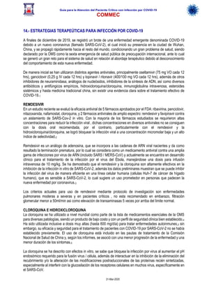 Guía para la Atención del Paciente Crítico con Infección por COViD-19
COMMEC
31-Mar-2020
14.- ESTRATEGIAS TERAPEÚTICAS PARA INFECCIÓN POR COVID-19
A finales de diciembre de 2019, se registró un brote de una enfermedad emergente denominada COVID-19
debido a un nuevo coronavirus (llamado SARS-CoV-2), el cual inició su presencia en la ciudad de Wuhan,
China, y se propagó rápidamente hacia el resto del mundo, condicionando un gran problema de salud, siendo
declarado por la OMS como la sexta emergencia de salud pública de preocupación internacional, ante lo cual
se generó un gran reto para el sistema de salud en relación al abordaje terapéutico debido al desconocimiento
del comportamiento de esta nueva enfermedad.
De manera inicial se han utilizaron distintos agentes antivirales, principalmente oseltamivir (75 mg VO cada 12
hrs), ganciclovir (0,25 g IV cada 12 hrs) y lopinavir / ritonavir (400/100 mg VO cada 12 hrs), además de otros
inhibidores de neuraminidasa, análogos de nucleósidos, inhibidores de la síntesis de ADN, así como diversos
antibióticos y antifúngicos empíricos, hidroxicloroquina/cloroquina, inmunoglobulina intravenosa, esteroides
sistémicos y hasta medicina tradicional china, sin existir una evidencia clara sobre el tratamiento efectivo de
COVID-19.1
REMDESIVIR
En un estudio reciente se evaluó la eficacia antiviral de 5 fármacos aprobados por el FDA: ribavirina, penciclovir,
nitazoxanida, nafamostat, cloroquina, y 2 fármacos antivirales de amplio espectro: remdesivir y favipiravir contra
un aislamiento de SARS-Cov-2 in vitro. Con la mayoría de los fármacos estudiados se requirieron altas
concentraciones para reducir la infección viral , dichas concentraciones en diversos antivirales no se consiguen
con la dosis oral recomendada, por el contrario, particularmente con el remdesivir y la
hidroxicloroquina/cloroquina, se logró bloquear la infección viral a una concentración micromolar baja y un alto
índice de selectividad.2
Remdesivir es un análogo de adenosina, que se incorpora a las cadenas de ARN viral nacientes y da como
resultado la terminación prematura, por lo cual se considera como un medicamento antiviral contra una amplia
gama de infecciones por virus de ARN (incluido SARS / MERS-CoV) y actualmente se encuentra en desarrollo
clínico para el tratamiento de la infección por el virus del Ébola, manejándose una dosis para infusión
intravenosa de 10 mg/kg. Se ha demostrado que el remdesivir y la cloroquina son altamente efectivos en la
inhibición de la infección in vitro de SARS-CoV-2, además los datos preliminares muestran que se puede inhibir
la infección del virus de manera eficiente en una línea celular humana (células Huh-7 de cáncer de hígado
humano), que es sensible a SARS-CoV-2, lo cual sugiere un uso prometedor en personas que padecen la
nueva enfermedad por coronavirus.3
Los criterios actuales para uso de remdesivir mediante protocolo de investigación son enfermedades
pulmonares moderas a severas y en pacientes críticos , no esta recomendado en embarazo, filtración
glomerular menor a 50ml/min asi como elevación de transaminasas 5 veces por arriba del limite normal.
CLOROQUINA E HIDROXICLOROQUINA
La cloroquina se ha utilizado a nivel mundial como parte de la lista de medicamentos esenciales de la OMS
para diversas patologías, siendo un producto de bajo costo y con un perfil de seguridad clínica bien establecido.4
Ha sido utilizada inclusive a dosis muy altas (hasta 600 mg/día) para tratar enfermedades autoinmunes,3 sin
embargo, su eficacia y seguridad para el tratamiento de pacientes con COVID-19 por SARS-CoV-2 no se había
establecido previamente. El uso de cloroquina está incluido en las pautas de tratamiento de la Comisión
Nacional de Salud de China y, según los informes, se asoció con una menor progresión de la enfermedad y una
menor duración de los síntomas.5
La cloroquina se ha descrito con efectos in vitro, se sabe que bloquea la infección por virus al aumentar el pH
endosómico requerido para la fusión virus / célula, además de interactuar en la inhibición de la eliminación del
recubrimiento y/o la alteración de las modificaciones postraduccionales de las proteínas recién sintetizadas,
especialmente al interferir con la glucosilación de los receptores celulares en muchos virus, específicamente en
el SARS-CoV.
 