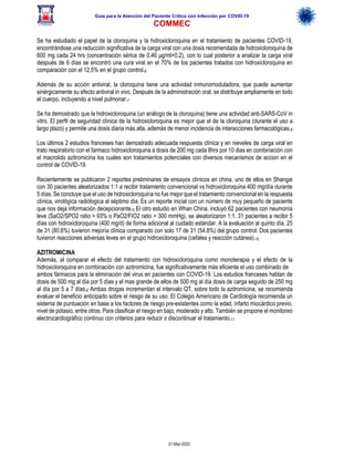 Guía para la Atención del Paciente Crítico con Infección por COViD-19
COMMEC
31-Mar-2020
Se ha estudiado el papel de la cloroquina y la hidroxicloroquina en el tratamiento de pacientes COVID-19,
encontrándose una reducción significativa de la carga viral con una dosis recomendada de hidroxicloroquina de
600 mg cada 24 hrs (concentración sérica de 0.46 µg/ml+0.2), con lo cual posterior a analizar la carga viral
después de 6 días se encontró una cura viral en el 70% de los pacientes tratados con hidroxicloroquina en
comparación con el 12,5% en el grupo control.6
Además de su acción antiviral, la cloroquina tiene una actividad inmunomoduladora, que puede aumentar
sinérgicamente su efecto antiviral in vivo. Después de la administración oral, se distribuye ampliamente en todo
el cuerpo, incluyendo a nivel pulmonar.7
Se ha demostrado que la hidroxicloroquina (un análogo de la cloroquina) tiene una actividad anti-SARS-CoV in
vitro. El perfil de seguridad clínica de la hidroxicloroquina es mejor que el de la cloroquina (durante el uso a
largo plazo) y permite una dosis diaria más alta, además de menor incidencia de interacciones farmacológicas.8
Los últimos 2 estudios franceses han demostrado adecuada respuesta clínica y en nieveles de carga viral en
trato respiratorio con el farmaco hidroxicloroquina a dosis de 200 mg cada 8hrs por 10 dias en combinación con
el macrolido azitromicina los cuales son tratamientos potenciales con diversos mecanismos de accion en el
control de COVID-19.
Recientemente se publicaron 2 reportes preliminares de ensayos clínicos en china, uno de ellos en Shangai
con 30 pacientes aleatorizados 1:1 a recibir tratamiento convencional vs hidroxicloroquina 400 mg/día durante
5 días. Se concluye que el uso de hidroxicloroquina no fue mejor que el tratamiento convencional en la respuesta
clínica, virológica radiólogica al séptimo día. Es un reporte inicial con un número de muy pequeño de paciente
que nos deja información decepcionante.9 El otro estudio en Whan China, incluyó 62 pacientes con neumonía
leve (SaO2/SPO2 ratio > 93% o PaO2/FIO2 ratio > 300 mmHg), se aleatorizaron 1:1. 31 pacientes a recibir 5
días con hidroxicloroquina (400 mg/d) de forma adicional al cuidado estándar. A la evaluación al quinto día, 25
de 31 (80.6%) tuvieron mejoría clínica comparado con solo 17 de 31 (54.8%) del grupo control. Dos pacientes
tuvieron reacciones adversas leves en el grupo hidroxicloroquina (cefalea y reacción cutánea).10
AZITROMICINA
Además, al comparar el efecto del tratamiento con hidroxicloroquina como monoterapia y el efecto de la
hidroxicloroquina en combinación con azitromicina, fue significativamente más eficiente el uso combinado de
ambos fármacos para la eliminación del virus en pacientes con COVID-19. Los estudios franceses hablan de
dosis de 500 mg al día por 5 días y el mas grande de ellos de 500 mg al día dosis de carga seguido de 250 mg
al día por 5 a 7 días.8 Ambas drogas incrementan el intervalo QT, sobre todo la azitromicina, se recomienda
evaluar el beneficio anticipado sobre el riesgo de su uso. El Colegio Americano de Cardiología recomienda un
sistema de puntuación en base a los factores de riesgo pre-existentes como la edad, infarto miocárdico previo,
nivel de potasio, entre otros. Para clasificar el riesgo en bajo, moderado y alto. También se propone el monitoreo
electrocardiográfico continuo con criterios para reducir o discontinuar el tratamiento.11
 