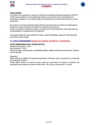 Guía para la Atención del Paciente Crítico con Infección por COViD-19
COMMEC
31-Mar-2020
CONCLUSIONES
Es evidente que en pacientes con neumonía o Síndrome de Insuficiencia Respiratoria Aguda por COVID-19,
el USP puede reemplazar el uso del estetoscopio debido a que este último tiene inconvenientes en la
esterilización apropiada y su uso conlleva riesgo de contaminación por la cercanía del instrumento a la cara
del operador.
El uso diario en los mismos pacientes además permite el conocimiento de la evolución de la enfermedad al
distinguir los cambios de patrones de imagen en la superficie de los pulmones.
Aunque es mandatorio interpretar la imagen en el contexto de la clínica del paciente, hemos observado que
en esta patología no necesariamente se correlacionan.
Se requieren estudios de mayor cantidad de muestra y calidad metodológica, además de costo efectividad
para confirmar estas ventajas.
16.- APOYO HEMODINÁMICO (MANEJO DE LÍQUIDOS, INOTRÓPICO Y VASOPRESOR)
APOYO HEMODINÁMICO EN EL CHOQUE SÉPTICO
Prevalencia del choque: 1 a 35%
Daño miocárdico: 7 a 23%
Factores de riesgo: edad avanzada, comorbilidades (diabetes mellitus, enfermedad cardiovascular), linfopenia,
dímero D elevado.
Diagnóstico:
Sepsis: Infección por SARS-CoV-2 altamente sospechada o confirmada, más un incremento de 2 o más puntos
en la calificación de SOFA.
Choque séptico: Enfermo con sepsis en quien a pesar de la reanimación con líquidos, es necesario usar
vasopresores para mantener una presión arterial media ³ 65 mmHg y un lactato sérico > 2 mmol/L.
 