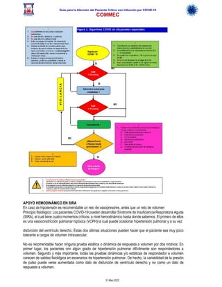 Guía para la Atención del Paciente Crítico con Infección por COViD-19
COMMEC
31-Mar-2020
APOYO HEMODINÁMICO EN SIRA
En caso de hipotensión es recomendable un reto de vasopresores, antes que un reto de volumen
Principio fisiológico: Los pacientes COVID-19 pueden desarrollar Síndrome de Insuficiencia Respiratoria Aguda
(SIRA), el cual tiene cuatro momentos críticos1 a nivel hemodinámico hasta donde sabemos. El primero de ellos
es una vasoconstricción pulmonar hipóxica (VCPH) la cual puede ocasionar hipertensión pulmonar y a su vez
disfunción del ventrículo derecho. Éstas dos últimas situaciones pueden hacer que el paciente sea muy poco
tolerante a cargas de volumen intravascular.
No es recomendable hacer ninguna prueba estática o dinámica de respuesta a volumen por dos motivos: En
primer lugar, los pacientes con algún grado de hipertensión pulmonar difícilmente son respondedores a
volumen. Segundo y más importante, todas las pruebas dinámicas y/o estáticas de respondedor a volumen
carecen de validez fisiológica en escenarios de hipertensión pulmonar. De hecho, la variabilidad de la presión
de pulso puede verse aumentada como dato de disfunción de ventrículo derecho y no como un dato de
respuesta a volumen.
 