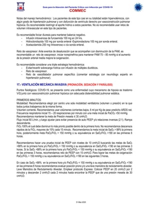 Guía para la Atención del Paciente Crítico con Infección por COViD-19
COMMEC
31-Mar-2020
Notas del manejo hemodinámico: Los pacientes de este tipo casi en su totalidad están hipervolémicos, con
algún grado de hipertensión pulmonar y con disfunción de ventrículo derecho por vasoconstricción pulmonar
hipóxica. Es recomendable restringir el aporte hídrico a estos pacientes. No es recomendable usar retos de
volumen intravascular en este tipo de pacientes.
Es recomendable forzar diuresis para mantener balance negativo.
- Infusión intravenosa de furosemida 100 mg en 24 hrs.
- Hidroclorotiazida 100 mg por sonda enteral -Espironolactona 100 mg por sonda enteral.
- Acetazolamida 250 mg intravenoso o vía sonda enteral.
Reto de vasopresor: Ante eventos de desaturación que se acompañen con disminución de la PAM, es
recomendable un reto de vasopresor, iniciar norepinefrina para mantener PAM 75 – 85 mmHg si el aumento
de la presión arterial media mejora la oxigenación.
Es recomendable considerar una triple estrategia hemodinámica:
- Evitar/revertir sobrecarga hídrica con infusión de múltiples diuréticos.
- Reto de vasopresor.
- Reto de vasodilatador pulmonar específico (comentar estrategia con neumólogo experto en
hipertensión pulmonar).
17.- VENTILACIÓN MECÁNICA INVASIVA (PRONACIÓN, SEDACIÓN Y PARÁLISIS)
Puntos fisiológicos: COVID-19, se presenta como una enfermedad cuyo mecanismo de hipoxia es trastorno
V/Q junto con vasoconstricción pulmonar hipóxica con adecuada distensibilidad pulmonar estática.
PRIMEROS MINUTOS:
Modalidad: Recomendamos elegir por centro una sola modalidad ventilatoria (volumen o presión) en la que
todos juntos trabajemos de la misma forma.
Volumen corriente. Recomendamos usar volúmenes corrientes bajos, 6 ml por Kg de peso predicho ARDS net.
Frecuencia respiratoria inicial 15 – 20 respiraciones por minuto con una meta inicial de PaCO2 <50 mmHg.
Recomendamos mantener la meta de Presión meseta ≤ 30 cmH2O.
Flujo inicial 60 L/min, y luego ajustar para evitar presencia de auto PEEP y/o relaciones inversas (2:1). Rampa
descendente.
FiO2 100% el cual debe disminuir lo más pronto posible dentro de la primera hora. No recomendamos descensos
rápidos de la FiO2, mayores de 15% cada 15 minuto. Recomendamos la meta inicial de SaO2 > 88% la primera
hora, posteriormente meta PaO2/FiO2 > 150 mmHg o su equivalencia en SaO2/FiO2 >190 en las primeras 6
horas.
Recomendamos hacer una prueba inicial de PEEP con niveles de 10 cmH2O buscando las metas de SaO2
>88% en la primera hora y/o PaO2/FiO2 > 150 mmHg o su equivalencia en SaO2/FiO2 >190 en las primeras 3
horas. Si la SaO2 <88% en la primera hora y/o PaO2/FiO2 < 150 mmHg o su equivalencia en SaO2/FiO2 <190
en las primeras 3 horas, recomendamos reto de PEEP con 15 cmH2O. Para lograr las metas de oxigenación
PaO2/FiO2 > 150 mmHg o su equivalencia en SaO2/FiO2 >190 en las siguientes 3 horas.
En caso de SaO2 <88% en la primera hora y/o PaO2/FiO2 < 150 mmHg o su equivalencia en SaO2/FiO2 <190
en las primeras 6 horas recomendamos evaluar posición prono y/o una leve maniobra de reclutamiento alveolar.
Leve Maniobra de Reclutamiento Alveolar. Emplear protocolo Express: Colocar PEEP en 20 cmH2O por 2
minutos y descender 2 cmH2O cada 2 minutos hasta encontrar la PEEP que de una presión meseta de 30
cmH2O.
 